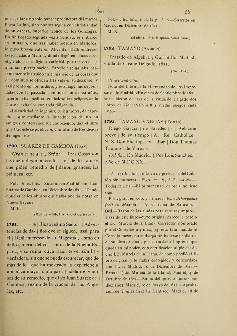 mosa, ufana no solo por ser productora del mayor Poeta Latino, sino por ser regida con christiandad de su cabeza, superior tronco de los Gonzagas. En fin llegado segunda vez á Genova, se embarcó en un navio, que tras haber tocado en Mallorca, le puso brevemente en Alicante. Dalli enderezó las jornadas á Madrid, donde llegó en pocos dias, eligiendo su prodigiosa variedad, por reposo de la apuntada peregrinación. Parecióle se hallaba bas¬ tantemente instruido en el manejo de las cosas que de continuo se ofrecen á la vida en su discurso, y assi pronto en los ardides y estratagemas depren¬ didas con la passada comunicación de estraños, determinaba meditar cuidadoso los peligros de la Corte y evitarlos con roda diligencia. »La variedad de ingenios, de humores, de capri¬ chos, que mediante la introducción de un su amigo y conterráneo fue conociendo, dirá el libro que tras este se publicare, con titulo de Residencia de ingenios.» 1790. SUAREZ DE GAMBOA (Juan). (Gran e. de a. r.) Señor. | Tres Cosas son las que obligan a credi- | to, de los auisos que piden remedio de | daños grandes: La primera, etc. Fol.—6 hs. fols.—Suscrito en Madrid por Juan Suárez de Gamboa, en Diciembre de 1621.—Dando noticias de los abusos que había podido notar en Nueva España. M. B. (Medina.—Bib. Hispano-America na.) 1791. -tfi | Illustrissimo Señor, j Adver¬ tencias de da- | ños qve se siguen, assi para el | Real interesse de su Magestad, como en daño general del co- | mun de la Nueua Es¬ paña, y su ruina, cuya razón es verisímil | y verdadera, sin que se pueda escurecer, que de¬ mas de lo | que ha mostrado la experiencia, amenaza mayor daño para | adelante, y aui¬ sos de su remedio, que di yo Juan Suarez de | Gamboa, vezino de la ciudad de los Ange¬ les, etc. 53 Fol.—7 hs. fols., inc!. la p. f. b.—Suscrita en Madrid, en Diciembre de 1621. M. B. (Medina.—Bib. Hispa no-Americana.) 1792. TAMAYO (Andrés). Tratado de Algebra y Garrotillo. Madrid, viuda de Cosme Delgado. 1621. (Nic. Ant.) Primera edición. Nota del Libro de la Hermandad de los impre¬ sores de Madrid: «En cinco de Septiembre de 1621, se recibieron de casa de la viuda de Delgado dos libros de Garrotillo á 8 y medio pliegos cada uno.» 1793. TAMAYO VARGAS (Tomás). Diego García | de Paredes | i | Relación breve | de sv tiempo | Al | Rei Catholico | N. S. Don Phelippe. iv. | Per | Don Thomas Tamaio | de Vargas. (Al fin.) En Madrid. | Por Luis Sánchez. | Año de M.DC.XX1. 4.0—141 hs. fols., más 12 de prels. y la del Colo¬ fón sin numerar.—Sign. ff, A-Z, Aa-Nn Todas de 4 hs.—El primer cuad. de prels. no tiene sign. Port. grab. en cob. y firmada: loan Schorquens fecit en Madrid.—Al v. tema de Salustio.— Ded.—Razón de las aiudas para este assumpto.- - Tasa de este libro «cuyo original parece le perdió el Lie. Murcia de la Llana, Corrector nombrado por el Consejo» á 4 mrs., «y esta tasa mandó el Consejo hazer, no embargante haberse perdido el dicho libro original, por el traslado impresso que queda en mi poder, con certificación al pie del di¬ cho Lie. Murcia de la Llana, de como perdió el li¬ bro original, y le había corregido, y concordaba con él...»: Madrid, 10 de Diciembre de 162í.— Erratas (Lie. Murcia de la Llana): Madrid, 4 de Octubre de 1621.—Suma del priv. al autor por diez años: Madrid, 10 de Mayo de 1621.—Aproba¬ ción de Tomás Gracián Dantisco; Madrid, 18 de