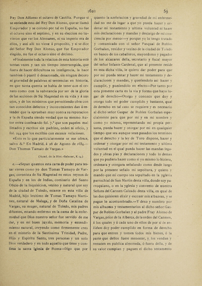 Bey Don Alfonso el octavo de Castilla. Porque si se entiende esto del Rey Don Alonso, que se llamó imperador y se coronó por tal en España, no fue el octavo sino el séptimo, y en su elección no tu¬ vieron que ver los Alemanes, ni su imperio era de ellos, y assi allí no viene á proposito, y si se dice del Señor Rey Don Alonso, que fue Emperador elegido, no fue el octavo sino el décimo. »Finalmente toda la relación de esta historia está tantas vezes y tan sin tiempo interrumpida, que fuera de hacer dificultosa su inteligencia, la hace también ó pueril ó desazonada, sin ningún decoro ni gravedad de palabras ni sentencias en historia, en que tanta quenta se habia de tener con el or¬ nato como con la substancia por ser de la gloria délas acciones de Su Magestad en su vida y á sus ojos, y de los ministros que permitiendo obra con tan conocidos defectos y inconvenientes dan á en¬ tender que la aprueban muy contra su reputación y la de España siendo verdad que su mesmo Au¬ tor entra confesando fol. 7.0 que son papeles mal limados y escritos sin padrino, orden ni oficio, y fol. 244 que los escribió con escasas relaciones. »Esto es lo que particularmente se me ofrece, salvo &.a En Madrid, á 28 de Agosto de 1634.— Don Thomas Tamaio de Vargas.» (Acad, de la Hist.-Salazar, K 14.) e.—«Sepan quantos esta carta de poder para tes¬ tar vieren como yo don Tomas Tamayo de Var¬ gas, coronista de Su Magestad en estos reynos de España y en los de Indias, comisario del Santo Oficio de la Inquisición, vezino y natural que soy de la ciudad de Toledo, estante en esta villa de Madrid, hijo lexitimo de Tomas Tamayo Marti- nez, natural de Malaga, y de Doña Catalina de Vargas, su muger, natural de Toledo, mis padres difuntos, estando enfermo en la cama de la enfer¬ medad que Dios nuestro señor fue servido de me dar, y en mi buen juyzio, memoria y entendi¬ miento natural, creyendo como firmemente creo en el misterio de la Santissima Trinidad, Padre, Hijo y Espíritu Santo, tres personas y un solo Dios verdadero y en todo aquello que tiene y con¬ fiesa la santa Iglesia de Roma=Digo que por quanto la azeleracion y gravedad de mi enferme¬ dad no me da lugar a que yo pueda hazer y or¬ denar mi testamento y ultima voluntad ni hazer mis declaraciones y mandas y descargo de mi con¬ ciencia por menor=y porque yo lo tengo tratado y comunicado con el señor Pasqual de Robles Gorbalan, rexidór y vezino de la ciudad de Toledo en banco de los caballeros, mayordomo y pagador de los alcázares della, secretario y fiscal mayor del señor Infante Cardenal, que al presente reside en esta dicha villa, le quiero dar poder para que por mi pueda testar y hazer mi testamento y de¬ claraciones y mandas, y queriéndolo asi hazer y cumplir, y puniéndolo en efecto=Por tanto por esta presente carta en la via y forma que haya lu¬ gar de derecho=Otorgo y conozco que doy y otorgo todo mi poder cumplido y bastante, qual de derecho en tal caso se requiere y es necesario al dicho señor Gaspar de Robles Gorbalan espe¬ cialmente para que por mi y en mi nombre y como yo mismo, representando mi propia per¬ sona, pueda hazer y otorgar por mi en qualquier tiempo que sea aunque sean pasados los ternlinos que el derecho y la ley de Toro dispone, hazer y ordenar y otorgar por mi mi testamento y ultima voluntad en el qual pueda hazer las mandas lega¬ dos y obras pias y declaraciones y todo lo demas % que yo pudiera hazer como si yo mismo lo hiziera, ordenara y otorgara señalando como desde luego por la presente señalo mi sepoltura, y quiero y mando que mi cuerpo sea sepultado en la yglesia parrochial de San Martin desta villa, donde soy pa¬ rroquiano, o en la yglesia y convento de nuestra Señora del Carmen Calzado desta villa, en qual de las dos quisieren elixir y escoxer mis albazeas, y se pague lo acostumbrado.=Y dexo y nombro por mis albazeas y testamentarios al dicho señor Gas¬ par de Robles Gorbalan y al padre Fray Alonso de Vargas, prior de la Alberca,de laorden del Carmen, á los quales y á cada uno de ellos de por si in so- lidutn doy poder cumplido en forma de derecho para que entren y tomen todos mis bienes, ó la parte que dellos fuere menester, y los vendan y rematen en publica almoneda, ó fuera della, y de su valor cumplan y paguen el dicho testamento