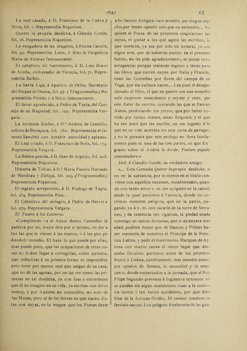 La mal casada, á D. Francisco de la Cueva y Silva, fol. i. Representóla Riquelme. Querer la propria desdicha, á Claudio Conde, fol. 26. Representóla Riquelme. La vengadora de las mugeres, á Fenisa Camila, fol. 49. Representóla León, é hizo la Vengadora María de Alcaraz famosamente. F1 caballero del Sacramento, á D. Luis Bravo de Acuña, embaxador de Venecia, fol. 71. Repre¬ sentóla Balbín. La Santa Liga, á Aparicio de Oribe, Secretario del Duque de Osuna, fol. 97. (Tragicomedia.) Re¬ presentóla Pinedo y á Selim famosamente. El favor agradecido, á Pedro de Tapia, del Con¬ sejo de su Magestad, fol. 122. Representóla Ver- gara. La hermosa Esther, á D.a Andrea de Castri 1 lo, señora de Benai^ura, fol. i5o. Representóla el fa¬ moso Sánchez con notable autoridad y aplauso. El Leal criado, á D. Francisco de Solis, fol. 174. Representóla Vergara. La Buena guarda, á D. Juan de Arguijo, fol. 2o3. Representóla Riquelme. Historia de Tobías, á D.a María Puente Hurtado de Mendoza y Zúñiga, fol. 229. (Tragicomedia.) Representóla Riquelme. El ingrato arrepentido, á D. Rodrigo de Tapia, fol. 254. Representóla Ríos. El Caballero del milagro, á Pedro de Herrera fol. 279. Representóla Vergara. El Teatro á los Lectores. «Cumpliendo va el Autor destas Comedias la palabra por mi, mejor dire por si mismo, en dar a luz las que le vienen á las manos, ó á los pies pi¬ diéndole remedio. El haze lo que puede por ellas, mas puede poco, que las ocupaciones de otras co¬ sas no le dan lugar a corregirlas, como quisiera, que reducirlas á su primera forma es impossible; pero tiene por menos mal que salgan de su casa, que no de las agenas, por no las ver como las pri¬ meras en tal desdicha, ya con loas y entremeses que él no imagino en su vida, ya escritas con otros versos, y por Autores no conocidos, no solo de las Musas, pero ni de las tierras en que nacen. Es¬ tas son suyas, en la lengua que los Poetas deste año llaman Antigua: caso notable, que tengan mu¬ chos por bueno aquello soloque no entienden... No quiere el Poeta de las presentes singularizar las suyas, ni quitar a los que agora las escriben, lo que merecen, ya sea por solo su natural, ya con algún arte, que de haberlas puesto en el presente habito, no les pide agradecimiento, ni jamas tuvo arrogancia: porque teniendo ingenio y letras para los libros que corren suyos por Italia y Francia, tiene las Comedias por ñores del campo de su Vega, que sin cultura nacen... Lea pues el desapa¬ sionado el libro, el que no quiere con una comedia sola escurecer nouecientas y veynte y siete, que este Autor ha escrito, contando las que se llaman Autos, perdonando los yerros, que por haber co¬ rrido por tantas manos, serán forzosos: y el que ha tan poco que las escribe, no sea ingrato á lo que en su vida acertára sin esta carta de navegar, y no le parezca que este prologo no lleva funda¬ mento pues es una de las tres partes, en que En grasio sobre el Andria le divide, Poetam populo commendare.» Ded. á Claudio Conde, su verdadero amigo: «... Esta Comedia Querer la propia desdicha, si no en la sustancia, por lo menos en el titulo con¬ viene con aquellos sucessos, notablemente, quan- do con tanto amor v. m. me acópañó en la cárcel, desde la qual partimos á Valencia, donde no co¬ rrimos menores peligros, que en la patria, pa¬ gando yo á v. m. con sacarle de la torre de Serra¬ nos, y de sentencia tan rigurosa, la piedad usada conmigo en tantas fortunas, que si alcanzara esta edad, pudiera mejor que de Damon y Pithias ha- zer memoria de nosotros el Principe de la Reto¬ rica Latina,y pedir el ilustrissimo Marques de Ay- tona con mayor causa el tercer lugar que des- seaba Dionisio: partimos antes de los primeros bozos á Lisboa, confirmando mas nuestro amor, por opinión de Seneca, la necesidad y la setne- janea, donde embarcados a la jornada, que el Rey Filipe Segundo prevenia á Inglaterra entonces: no se pueden sin algún sentimiento traer a la memo¬ ria tantos y tan varios accidentes, por que dixo bien de la fortuna Ovidio, Et iantum constans in levitate sua est. Los peligros finalmente de las gue-