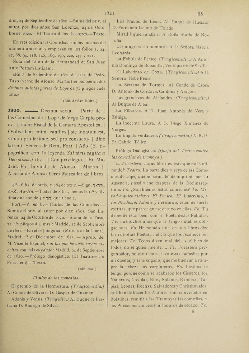 1621 drid, 24 de Septiembre de 1620.—Suma del priv. al autor por diez años: San Lorenzo, 24 de Octu¬ bre de 1620.—El Teatro á los Lectores.—Texto. En esta edición ¡as Comedias son las mismas del número anterior y empiezan en los folios 1, 24, 47, 68, 94, 118, 145, 169, 196, 222, 247 y 271. Nota del Libro de la Hermandad de San Juan Ante Portam LatLiam: «En 5 de Setiembre de 1621 de casa de Pedro Tazo (yerno de Alonso Martín) se recibieron dos decimas quintas partes de Lope de 75 pliegos cada una.» (Bib. de San Isidro.) 1800. — Decima sexta | Parte de | las Comedias de | Lope de Vega Carpió pro- cv- | rador Fiscal de la Camara Apostólica. | Qvibvsdam enim canibvs | sic innatum est, vt non pro feritate, sed pro consuetu- | diñe latrent. Seneca de Rem. Fort. | Año (E. ti¬ pográfico: con la leyenda Salubris sagita a Deo missa.) 1621. | Con privilegio. | En Ma¬ drid. Por la viuda de Alonso | Martin. | A costa de Alonso Perez Mercader de libros. 4.0—6 hs. de prels. y 284 de texto.—Sign. IT-ITl, A-Z, Aa-Nn.—Todas de 8 hs., menos la 1 .a y úl¬ tima que son de 4 y THT que tiene 2. Port.—V. en b.—Títulos de las Comedias.— Suma del priv. al autor por diez años: San Lo¬ renzo, 24 de Octubre de 1620.—Suma de la Tasa, 72 1/2 pliegos á 4 mrs.: Madrid, 27 de Septiembre de 1621.—Erratas' [ninguna] (Murcia de la Llana): Madrid, i5 de Diciembre de 1621. — Aprob. del M. Vicente Espinel, son las que he visto suyas es¬ critas con más cuydado: Madrid, 24 de Septiembre de 1620. — Prólogo dialogístico. (El Teatro= Un Forastero).—Texto. (Bib. Nac.) Títulos de las comedias: El premio de la Hermosura. (Tragicomedia.) Al Conde de Olivares D. Gaspar de Guzmán. Adonis y Venus. (Tragedia.) Al Duque de Pas- trana D. Rodrigo de Silva. 65 Los Prados de León. Al Duque de Huesear D. Fernando Jacinto de Toledo. Mirad á quien alabais. A Doña María de No- roña. Las mugeres sin hombres. A la Señora Marcia Leonarda. La Fábula de Perseo. (Tragicomedia.) A Anto¬ nio Domingo de Bobadilla, Ventiquatro de Sevilla. El Laberinto de Creta. (Tragicomedia.) A la Señora Tisbe Fenis. La Serrana de Tormes. Al Conde de Cabra D. Antonio de Córdova, Cardona y Aragón. Las grandezas de Alejandro. (Tragicomedia.) Al Duque de Alba. La Filisarda. A D. Juan Antonio de Vera y Zúñiga. La inocente Laura. A D. Diego Ximénez de Vargas. Lo fingido verdadero. (Tragicomedia.) Al R. P. Fr. Gabriel Téllez. Prólogo Dialogístico: (Queja del Teatro contra las comedias de tramoya.) «...Forastero: ...que libro es este que estás mi¬ rando? Teatro. La parte diez y seys de las Come¬ dias de Lope, que no se acabó de imprimir por su ausencia, y assi viene después de la Decimasep- tima. Fo. ¿Son buenas estas comedias? Te. Mi¬ rad a quien alabays, El Perseo, El Laberinto, y los Prados, el Adonis y Felisarda, están de suerte escritas, que parece que se detuvo en ellas. Fo. Tu debes de estar bien con el Poeta destas Fábulas. Te. Ha muchos años que le tengo notables obli¬ gaciones. Fo. He notado que en sus libros dize bien de otras Poetas, indicio que los reconoce por mejores. Te. Todos dizen mal del, y el bien de todos, no se quien miente. ...Te. Forastero pre¬ guntado^ no me tientes, leva estas comedias por mi cuenta, y si te engaño, que me buelvan á rom¬ per la cabeza los carpinteros. Fo. Lástima te tengo, porque como se acabaron los Cisneros, los Nauarros, Loyolas, Ríos, Solanos, Ramírez, Ta¬ pias, Leones, Rochas, Salvadores y Christhovales, qué han de hacer los Autores sino convertidos en Bolatines, remitir a las Tramoyas las comedias, y los Poetas los concetos a los aros de cedazo. Te.