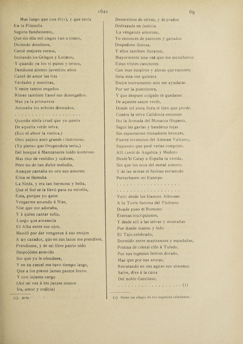 Mas luego que con él (i), y que tenía En la Filosofía Seguro fundamento, Que sin ella mil ciegos van a tiento, Diciendo desatinos, Canté mejores versos, Imitando los Griegos y Latinos, Y quando ya los vi puros y tersos, Dándome aliento juveniles años Canté de amor las iras Verdades y mentiras, Y entre tantos engaños Rimas también llamé sus desengaños. Mas ya la primavera Animaba los arboles desnudos, Quando ninfa cruel que yo quería De aquella verde selva, (Eco el ahior la vuelva,) Otro pajaro amó grande i lustruoso, (Yo pienso que Oropéndola sería,) Del bosque á Manzanares toldo umbroso Mas rico de vestidos y colores, Pero no de tan dulce melodía, Aunque cantaba en oro sus amores; Elisa se llamaba La Ninfa, y era tan hermosa y bella, Que el Sol se la llevó para su estrella, Esta, porque yo quise Vengarme amando á Nise, Nise que me adoraba, Y á quien cantar solía, Luego que amanecía El Alba entre sus ojos, Mandó por dar venganza á sus enojos A un cazador, que en sus lazos me prendiese, Prendióme, y de mi libre patrio nido Despojóme atrevido Sin que yo le ofendiese, Y en su cárcel me tuvo tiempo largo, Que a los presos jamas parece breve. Y con injusto cargo (Así tal vez á los juezes mueve Ira, amor y codicia) (i) Arte. Desterróme de selvas, y de prados Disfrazada en justicia La venganza amorosa, Yo entonces de pastores y ganados Despedime llorosa, Y ellos también lloraron, Mayormente una vez que me escucharon Estas tristes canciones Con mas suspiros y almas que razones: Sola esta vez quisiera Dulce instrumento mió me ayudaras Por ser la postrimera, Y que después colgado te quedaras De aqueste sauze verde, Donde mi alma llora el bien que pierde. Contra la selva Calidonia entonces Iba la Armada del Monarca Hispano, Seguí las gavias y banderas rojas Sin espantarme tronadores bronzes, Fuerte invención del Alemán Vulcano, Supuesto que pasé varias congojas. Allí canté de Angélica y Medoro Desde el Catay a España la venida, Sin que los ecos del metal sonoro, Y de las armas el furioso estruendo Perturbasen mi Euterpe. Volví desde los blancos Albiones A la Torre famosa del Thebano Donde puso el Romano Eternas inscripciones, Y desde allí a las selvas y montañas Por donde manso y ledo El Tajo celebrado, Dormido entre mastranzos y espadañas, Pretina de cristal ciñe á Toledo. Por sus ingenios fértiles dorado, Mas que por sus arenas, Retratando en sus aguas sus almenas. Salve, dixe á la cuna Del noble Garcilaso, .(0 (x) Sigue un elogio de los ingenios toledanos.