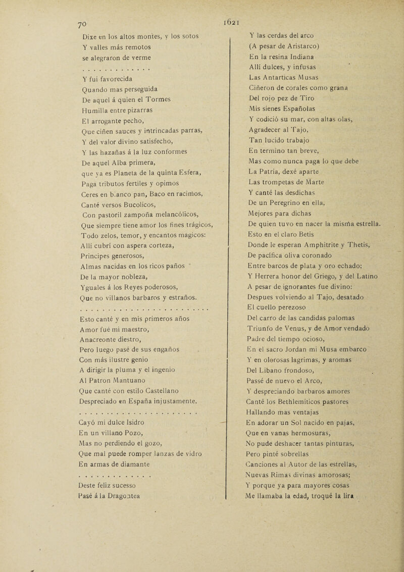 102 1 yo Dixe tn los altos montes, y los sotos Y valles más remotos se alegraron de verme Y fui favorecida Quando mas perseguida De aquel á quien el Tormes Humilla entre pizarras El arrogante pecho, Que ciñen sauces y intrincadas parras, Y del valor divino satisfecho, Y las hazañas á la luz conformes De aquel Alba primera, que ya es Planeta de la quinta Esfera, Paga tributos fértiles y opimos Ceres en blanco pan, Baco en racimos, Canté versos Bucólicos, Con pastoril zampoña melancólicos, Que siempre tiene amor los fines trágicos, Todo zelos, temor, y encantos mágicos: Allí cubrí con aspera corteza, Principes generosos, Almas nacidas en los ricos paños De la mayor nobleza, Yguales á los Reyes poderosos, Que no villanos barbaros y estraños. Esto canté y en mis primeros años Amor fué mi maestro, Anacreonte diestro, Pero luego pasé de sus engaños Con más ilustre genio A dirigir la pluma y el ingenio Al Patrón Mantuano Que canté con estilo Castellano Despreciado en España injustamente. Cayó mi dulce Isidro En un villano Pozo, Mas no perdiendo el gozo, Que mal puede romper lanzas de vidro En armas de diamante Deste feliz sucesso Pasé á la Dragontea Y las cerdas del arco (A pesar de Aristarco) En la resina Indiana Allí dulces, y infusas Las Antarticas Musas Ciñeron de corales como grana Del rojo pez de Tiro Mis sienes Españolas Y codició su mar, con altas olas, Agradecer al Tajo, Tan lucido trabajo En termino tan breve, Mas como nunca paga lo que debe La Patria, dexé aparte Las trompetas de Marte Y canté las desdichas De un Peregrino en ella, Mejores para dichas De quien tuvo en nacer la misrña estrella. Esto en el claro Betis Donde le esperan Amphitrite y Thetis, De pacífica oliva coronado Entre barcos de plata y oro echado; Y Herrera honor del Griego, y del Latino A pesar de ignorantes fue divino: Después volviendo al Tajo, desatado El cuello perezoso Del carro de las candidas palomas Triunfo de Venus, y de Amor vendado Padre del tiempo ocioso, En el sacro Jordán mi Musa embarco Y en olorosas lagrimas, y aromas Del Libano frondoso, Passé de nuevo el Arco, Y despreciando barbaros amores Canté los Bethlemiticos pastores Hallando mas ventajas En adorar un Sol nacido en pajas, Que en vanas hermosuras, No pude deshacer tantas pinturas, Pero pinté sobrellas Canciones al Autor de las estrellas, Nuevas Rimas divinas amorosas; Y porque ya para mayores cosas Me llamaba la edad, troqué la lira