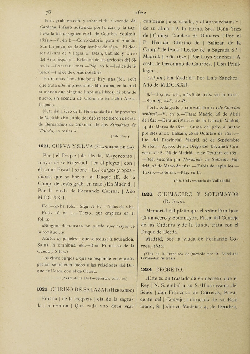 Port. grab. en cob. y sobre el tít. el escudo del Cardenal Infante sostenido por la Lu\ y la Ley: lleva la firma siguiente: «I. de Courbes Sculpsit. 1622.»—V. en b.—Convocatoria para el Sínodo: San Lorenzo, 22 de Septiembre de 1620.—El doc¬ tor Alvaro de Villegas al Dean, Cabildo y Clero del Arzobispado.—Relación de las acciones del Sí¬ nodo.—Constituciones.—Pág. en b.—Índice de tí¬ tulos.—Indice de cosas notables. Entre estas Constituciones hay una (fo 1. 108) que trata «De Impressoribus librorum», en la cual se manda que ninguno imprima libros, ni obra de nuevo, sin licencia del Ordinario en dicho Arzo¬ bispado. Nota del Libro de la Hermandad de Impresores de Madrid: «En Junio de 1623 se recibieron de casa de Bernardino de Guzman de dos Sinodales de * Toledo, 12 reales.» (Bib. Nac ) 1821. CUEVA Y SILVA (Francisco de la). Por | el Dvqve | de Uzeda, Mayordomo | mayor de sv Magestad, | en el pleyto | con | el señor Fiscal | sobre | Los cargos y oposi¬ ciones que se hazen j al Duque (E. de la Cornp. de Jesús grab. en mad.) En Madrid, | Por la viuda de Fernando Correa. | Año M.DC.XXI1. Fol.—40 hs. fols.—Sign. A-V.—Todas de 2 hs. Port.—V. en b.— Texto, que empieza en el fol. 2: «Ninguna demonstracion puede auer mayor de la rectitud...» Acaba: «y papeles a que se reduze la acusación. Salua in ómnibus, etc.=Don Francisco de la Cueua y Silua.» Los cinco cargos á que se responde en esta ale¬ gación se refieren todos á las relaciones del Du¬ que de Uceda con el de Osuna. (Acad. de la Hist.—Jesuítas, tomo 72.) 1822. CHIRINO DE SALAZAR(Hernando) Pratica | de la freqven- | cia de la sagra¬ da | comvnion | Que cada vno deue vsar coníorme j a su estado, y al aprouecham.10 | de su alma. | A la Exma. Sra. Doña Ynes de | Quñiga Condesa de Oliuares. | Por el P. Herndo. Chirino de | Salazar de la Cornp.3 de Jesús I Lector de la Sagrada S.a | Madrid. | Año 1622 | Por Luys Sánchez | A costa de Gerónimo de Courbes. | Con PriuL legio. (Alfin.) En Madrid | Por Luis Sánchez i Año de M.DC.XXI1. 8.°—3og hs. fols., más 8 de prels. sin numerar. — Sign. H, A-Z, Aa-Rr. Port., toda grab. y con esta firma: I de Courbes sculpsit.—V. en b.—Tasa: Madrid, 26 de Abril de 1622.—Erratas (Murcia de la Llana): Madrid, 14 de Marzo de 1622.—Suma del priv. al autor por diez años: Balsain, 26 de Octubre de 1621.— Lie. del Provincial: Madrid, 28 de Septiembre de 1621.—Aprob. de Fr. Diego del Escurial: Con¬ vento de S. Gil de Madrid, 10 de Octubre de 1621. —Ded. suscrita por Hernando de Saladar: Ma¬ drid, 23 de Mayo de 1622.—Tabla de capítulos.— Texto.—Colofón.—Pág. en b. (Bib. Universitaria de Valladolid.) 1823. CHUMACERO Y SOTOMAYOR (D. Juan). Memorial del pleito que el señor Don Juan Chumacero y Sotomayor, Fiscal del Consejo de las Ordenes y de la Junta, trata con el Duque de Uceda. Madrid, por la viuda de Fernando Co¬ rrea, 1622. (Vida de D. Francisco de Quevedo por D. Aureliano Fernández Guerra.) 1824. DECRETO. c<Este es un traslado de vn decreto, que el Rey | N. S. embió a su S.1 Illustrissima del Señor | don Francisco de Cótreras, Presi¬ dente del | Consejo, rubricado de su Real mano, fe- | cho en Madrid a 4. de Octubre,