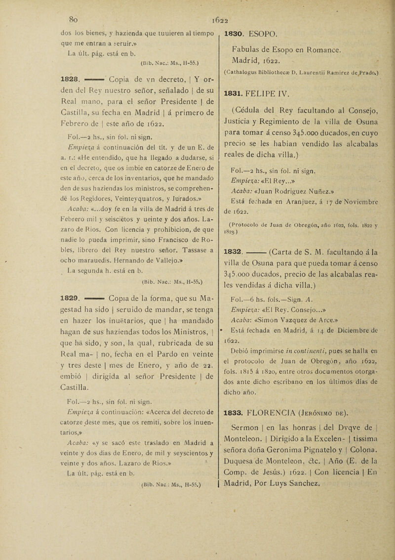 dos los bienes, y hazienda que tuuieren al tiempo que me entran a ^eruir.» La últ. pág. está en b. (Bib. Nac.: Ms., 11-55.) 1828. ■■■■ Copia de vn decreto, | Y or¬ den del Rey nuestro señor, señalado | de su Real mano, para el señor Presidente | de Castilla, su fecha en Madrid | á primero de Febrero de | este año de 1622. Fol.—2 hs., sin fol. ni sign. Empieza á continuación del tít. y de un E. de a. r.: «He entendido, que ha llegado a dudarse, si en el decreto, que os imbie en catorze de Enero de este año, cerca de los inventarios, que he mandado den de sus haziendas los ministros, se comprehen- dé los Regidores, Veinteyquatros, y Iurados.» Acaba: «...doy fe en la villa de Madrid á tres de Febrero mil y seisciétos y ueinte y dos años. Lá¬ zaro de Ríos. Con licencia y prohibición, de que nadie lo pueda imprimir, sino Francisco de Ro¬ bles, librero del Rey nuestro señor. Tassase a ocho marauedis. Hernando de Vallejo.» La segunda h. está en b. (Bib. Nac.: Ms., H-55.) 1829. ' — ■ Copia de la forma, que su Ma» gestad ha sido ¡ seruido de mandar, se tenga en hazer los inuétarios, que | ha mandado hagan de sus haziendas todos los Ministros, | que ha sido, y son, la qual, rubricada de su Real ma- ¡ no, fecha en el Pardo en veinte y tres deste | mes de Enero, y año de 22. embió | dirigida al señor Presidente | de Castilla. Fol.—2 hs., sin fol. ni sign. Empieza á continuación: «Acerca del decreto de catorze deste mes, que os remití, sobre los inuen- tarios,» Acaba: «y se sacó este traslado en Madrid a veinte y dos dias de Enero, de mil y seyscientos y veinte y dos años. Lazaro de Ríos.» La últ. pág. está en b. (Bib. Nac.: Ms., H-55.) 1830. ESOPO. Fábulas de Esopo en Romance. Madrid, 1622. (Cathalogus Bibliothccae D. Laurcntii Ramírez de Prado.) 1831. FELIPE IV. (Cédula del Rey facultando al Consejo, Justicia y Regimiento de la villa de Osuna para tomar á censo 345.000 ducados, en cuyo precio se les habían vendido las alcabalas reales de dicha villa.) Fol.—2 hs., sin fol. ni sign. Empieza: «El Rey...» Acaba: «Juan Rodríguez Nuñez.» Está fechada en Aranjuez, á 17 de Noviembre de 1622. (Protocolo de Juan de Obregón, año 1622, fots. 1822 y 1823.) 1832. -(Carta de S. M. facultando á la villa de Osuna para que pueda tomar á censo 3q5.ooo ducados, precio de las alcabalas rea¬ les vendidas á dicha villa.) Fol.—6 hs. fols.—Sign. A. Empieza: «El Rey. Consejo...» Acaba: «Simón Vázquez de Arce.» Está fechada en Madrid, á 14 de Diciembre de 1622. Debió imprimirse in continenti, pues se halla en el protocolo de Juan de Obregón, año 1622, fols. 1815 á 1820, entre otros documentos otorga¬ dos ante dicho escribano en los últimos días de dicho año. 1833. FLORENCIA (J ERÓNIMO DE). Sermón | en las honras | del Dvqve de j Monteleon. | Dirigido a la Excelen- | tissima señora doña Geronima Pignatelo y 1 Colona. Duquesa de Monteleon, etc. | Año (E. de la Comp. de Jesús.) 1622. | Con licencia | En Madrid, Por Luys Sánchez,