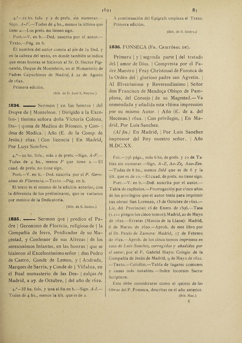 4.0— 22 hs. foís. y 2 de prels. sin numerar. Sign. A-F.—Todas de 4 hs., menos la última que tiene 2.—Los prels. no tienen sign. Port.—V. en b.—Ded. suscrita por el autor.— Texto.—Pág. en b. El nombre del autor consta al pie de la Ded. y en la cabeza del texto, en donde también se indica que estas honras se hicieron al Sr. D. Héctor Pig- natelo, Duque de Monteleón, en el Monasterio de Padres Capuchinos de Madrid, á 22 de Agosto de 1622. Primera edición. (Bib. de D. José S. Rayón.) 1834. Se rmon | en las honras | del Dvqve de | Monteleon. | Dirigido a la Exce¬ len- ¡ tissima señora doña Victoria Colona, Du- | quesa de Medina de Rioseco, y Con- | desa de Módica. | Año (E. de la Comp. de Jesús.) 1622. | Con licencia | En Madrid, Por Luys Sánchez. 4.0—22 hs. fols., más 2 de prels.—Sign. A-F.— Todas de 4 hs., menos F que tiene 2. — El cuad. de prels. no tiene sign. Port.—V. en b.—Ded. suscrita por el P. Geró¬ nimo de Florencia.—Texto.—Pág. en b. El texto es el mismo de la edición anterior, con la diferencia de los preliminares, que se variaron por motivo de la Dedicatoria. (Bib. de S. Isidro.) 1835. Sermón qve | predico el Pa¬ dre | Gerónimo de Florecía, religioso de | la Compañía de lesvs. Predicador de su Ma- gestad, y Confessor de sus Altezas | de los serenissimos Infantes, en las honras | que se hizieron al Excelentísimo señor | don Pedro de Castro, Conde de Lemos, y | Andrada, Marques de Sarria, y Conde de | Villalua, en el Real monasterio de las Des- | caigas de Madrid, a 27. de Octubre, | del año de 1622. 4.0—33 hs. fols. y una al fin en b.—Sign. A-I.— Todas de 4 hs., menos la últ. que es de 2. A continuación del Epígrafe empieza el Texto. Primera edición. (Bib. de S. Isidro.) 1836. FONSECA (Fr. Cristóbal de). Primera | y | segvnda parte | del tratado del | amor de Dios. | Compvesta por el Pa¬ dre Maestro | Fray Christoual de Fonseca de la Orden del | glorioso padre san Agvstin. | Al Illvstrissimo y Reverendísimo | Señor don Francisco de Mendoga Obispo de Pam¬ plona, del Consejo | de su Magestad.—Va enmendada y añadida esta vltima impression por su mismo Autor. | Año (E. de a. del Mecenas.) 1622. j Con privilegio, | En Ma¬ drid, Por Luis Sánchez. (Al fin.) En Madrid, | Por Luis Sánchez impressor del Rey nuestro señor. | Año M.DC.XX. Fol.—795 págs., más 6 hs. de prels. y 10 de Ta¬ blas sin numerar.—Sign. A-Z, Aa-Z\,, Aaa-Eee. —Todas de 8 hs., menos Ddd que es de 6 y la últ. que es de 10.—El cuad. de prels. no tiene sign. Port. —V. en b.—Ded. suscrita por el autor.— Tabla de capítulos.—Prorrogación por cinco años de los privilegios que el autor tenía para imprimir sus obras: San Lorenzo, i3 de Octubre de 1621.— Lie. del Provincial: 16 de Enero de i5g6.—Tasa (1.111 pliegos los cinco tomos): Madrid, 20 de Mayo de 1622.—Erratas (Murcia de la Llana): Madrid, 6 de Marzo de 1620.—Aprob. de este libro por el Dr. Paulo de Zamora: Madrid, 17 de Febrero de [Ú22.—Aprob. de los cinco tomos impressos en casa de Luis Sanchecorregidos y añadidos por el autor, por el P. Gabriel Biayn: Colegio de la Compañía de Jesús de Madrid, g de Mayo de 1622. —Texto.—Colofón.—Tabla de lugares comunes y cosas más notables. — Index locorum Sacrae Scripturas. Este debe considerarse como el quinto de las Obras del P. Fonseca, descritas en el año anterior. (Bib. Nac.)