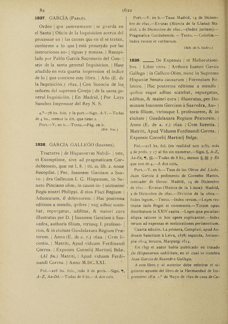 1837. GARCÍA (Pablo). Orden | qve comvnmente | se gvarda en el Santo | Oficio de la Inquisición acerca del processar en | las causas que en el se tratan, conforme a lo que | está proueydo por las instruciones an- | tiguas y nueuas. | Recopi¬ lado por Pablo García Secretario del Con- ¡ sejo de la santa general Inquisición. | Hase añadido en esta quarta impression el indice de lo | que contiene este libro. ¡ Año (E. de la inquisición.) 1622. | Con licencia de los señores del supremo Cósejo | de la santa ge¬ neral Inquisición. | En Madrid, | Por Luys Sánchez Impressor del Rey N. S. 4.0—78 hs. fols. y la port.—Sign. A-V.—Todas de 4 hs., menos la últ. que tiene 2. Port.—V. en b.—Texto.—Pág. en b. (Bib. Nac.) 1838. GARCIA GALLEGO (Ioannes). Tractatvs | de Hispanorvm Nobili- | tate, et Exemptione, sive ad pragmaticam Cor- dubensem, quae est 1. 8. | tit. ss. lib. 2. nouae Recopilat. | Per. Ioannem Garsiam a Saa- ve- | dra Gallecum I. C. Hispanum, in Se- natu Pinciano olim, in causis in- | uictissimi Regis nostri Philippi. & eius Fisci Regium | Aduocatum, & defensorem. | Hac postrema editione a mendis, qvibvs | vsq; adhuc scate- bat, repurgatus, additus, & maiori cura illustratus per D. | Ioannem Garciam á Saa- uedra, authoris ñlium, vtriusq; I. professo- | rem, & in ciuitate Guadalaxara Regium Prae- torem. | Anno (E. de a. r.) 1622. | Cvm li- centia. | Matriti, Apud viduam Ferdinandi Correa. | Expensis Cornelij Martinij Belse. (Al fin.) Matriti, | Apud viduam Ferdi¬ nandi Correa. | Anno M.DC.XXI. Fol.—216 hs. fols., más 8 de prels.—Sign. «IT, A-Z, Aa-Dd.—Todas de 8 hs.—A dos cois. Port.—V. en b.—Tasa: Madrid, 14 de Diciem¬ bre de 1621.— Erratas (Murcia de la Llana): Ma¬ drid, 2 de Diciembre de 1621.—(Index jurium).— Pragmática Cordubensis. — Texto. — Colofón.— Index rerum et verborum. (Bib. de S. Isidro.) 1839. _ De Expensis | et Meliorutioni- bvs. | Líber vnvs. | Avthore loanne Garsia Gallego | in Galleco Olim, nunc in Supremo Hispaniae Senatu causarum | Forensium Re latore. | Hac postrema editione a mendis j quibus vsque adhuc scatebat, repurgatus, additus, & maiori cura | illustratus, per Do- minum Ioannem Garciam á Saavedra, Au- | toris filium, vtriusque I. professorem, & in ciuitate 1 Guadalaxara Regium Praetorem. | Anno (E. de a. r.) 1622. | Cvm licentia. | Matriti, Apud Viduam Ferdinandi Correa. | Expensis Cornelij Martinij Belge. Fol.—213 hs. fol. (en realidad son 215), más 4 de prels. y 17 al fin sin numerar.—Sign. §, A-Z, Aa-Ee, 1, §§.—Todas de 8 hs., menos §, §§ y Ee que son de 4.—A dos cois. Port.—V. en b.—Tasa de las Obras del Licdo. Juan Garda á pedimento de Cornelio Martin, mercader de libros: Madrid, 14 de Diciembre l de 1621.—Erratas (Murcia de la Llana): Madrid, 2 de Diciembre de 1621.—División de la obra.— Index legum.—Texto.—Index rerum.—Leges res- titutae iuris Regni et communis.—Totum opus distributum in XXIV capita.—Leges quae peculiari aliqua ratione in hoc opere explicantur.—Index rerum ad expensas et meliorationes pertinentium. Cuarta edición. La primera, Compluti, apud An- dream Sanctium á Leiva, 1578; segunda, Antuer- piae 1614; tercera, Marpurgi 1614. En 097 el autor había publicado su tratado De Hispanorum nobilítate, en el cual se nombra Juan Garda de Saavedra Gallego. A este libro y al anterior debe referirse el si¬ guiente apunte del libro de la Hermandad de Im¬ presores: «En i.° de Mayo de 1622 de casa deCa-
