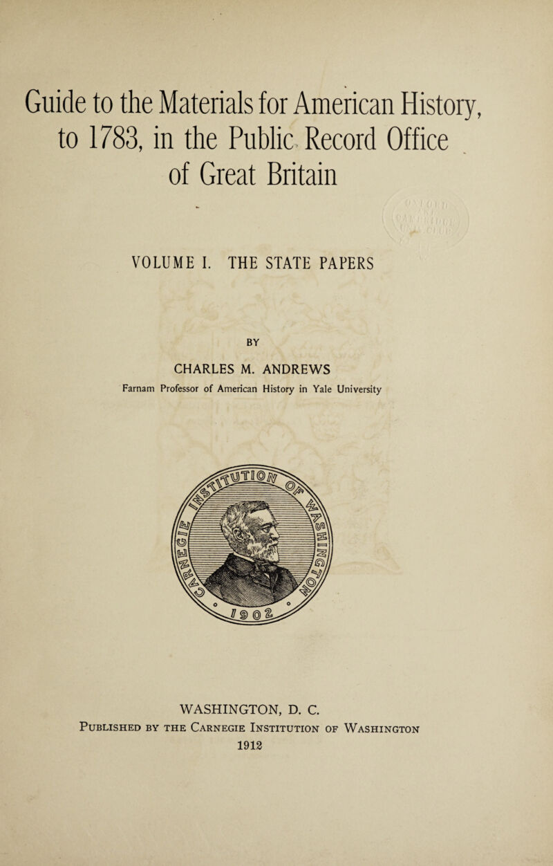 * Guide to the Materials for American History to 1783, in the Public. Record Office of Great Britain VOLUME I. THE STATE PAPERS BY CHARLES M. ANDREWS Farnam Professor of American History in Yale University WASHINGTON, D. C. Published by the Carnegie Institution of Washington 1912