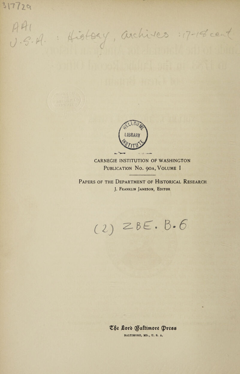 c? i V f CARNEGIE INSTITUTION OF WASHINGTON Publication No. 90A, Volume I Papers of the Department of Historical Research J. Franklin Jameson, Editor ( I \ B* 6 Both QS>afftmo*e (J)reee BALTIMORE, MD., U. S. A.