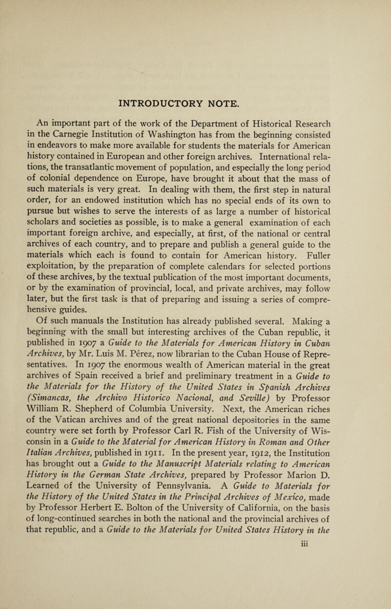 INTRODUCTORY NOTE. An important part of the work of the Department of Historical Research in the Carnegie Institution of Washington has from the beginning consisted in endeavors to make more available for students the materials for American history contained in European and other foreign archives. International rela¬ tions, the transatlantic movement of population, and especially the long period of colonial dependence on Europe, have brought it about that the mass of such materials is very great. In dealing with them, the first step in natural order, for an endowed institution which has no special ends of its own to pursue but wishes to serve the interests of as large a number of historical scholars and societies as possible, is to make a general examination of each important foreign archive, and especially, at first, of the national or central archives of each country, and to prepare and publish a general guide to the materials which each is found to contain for American history. Fuller exploitation, by the preparation of complete calendars for selected portions of these archives, by the textual publication of the most important documents, or by the examination of provincial, local, and private archives, may follow later, but the first task is that of preparing and issuing a series of compre¬ hensive guides. Of such manuals the Institution has already published several. Making a beginning with the small but interesting archives of the Cuban republic, it published in 1907 a Guide to the Materials for American History in Cuban Archives, by Mr. Luis M. Perez, now librarian to the Cuban House of Repre¬ sentatives. In 1907 the enormous wealth of American material in the great archives of Spain received a brief and preliminary treatment in a Guide to the Materials for the History of the United States in Spanish Archives (Simancas, the Archivo Historico Nacional, and Seville) by Professor William R. Shepherd of Columbia University. Next, the American riches of the Vatican archives and of the great national depositories in the same country were set forth by Professor Carl R. Fish of the University of Wis¬ consin in a Guide to the Material for American History in Roman and Other Italian Archives, published in 1911. In the present year, 1912, the Institution has brought out a Guide to the Manuscript Materials relating to American History in the German State Archives, prepared by Professor Marion D. Learned of the University of Pennsylvania. A Guide to Materials for the History of the United States in the Principal Archives of Mexico, made by Professor Herbert E. Bolton of the University of California, on the basis of long-continued searches in both the national and the provincial archives of that republic, and a Guide to the Materials for United States History in the • • • in