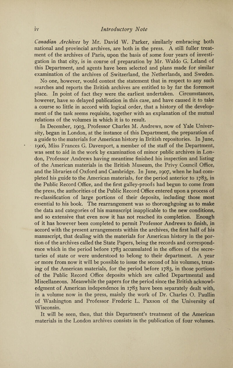 Canadian Archives by Mr. David W. Parker, similarly embracing both national and provincial archives, are both in the press. A still fuller treat¬ ment of the archives of Paris, upon the basis of some four years of investi¬ gation in that city, is in course of preparation by Mr. Waldo G. Leland of this Department, and agents have been selected and plans made for similar examination of the archives of Switzerland, the Netherlands, and Sweden. No one, however, would contest the statement that in respect to any such searches and reports the British archives are entitled to by far the foremost place. In point of fact they were the earliest undertaken. Circumstances, however, have so delayed publication in this case, and have caused it to take a course so little in accord with logical order, that a history of the develop¬ ment of the task seems requisite, together with an explanation of the mutual relations of the volumes in which it is to result. In December, 1903, Professor Charles M. Andrews, now of Yale Univer¬ sity, began in London, at the instance of this Department, the preparation of a guide to the materials for American history in British repositories. In June, 1906, Miss Frances G. Davenport, a member of the staff of the Department, was sent to aid in the work by examination of minor public archives in Lon¬ don, Professor Andrews having meantime finished his inspection and listing of the American materials in the British Museum, the Privy Council Office, and the libraries of Oxford and Cambridge. In June, 1907, when he had com¬ pleted his guide to the American materials, for the period anterior to 1783, in the Public Record Office, and the first galley-proofs had begun to come from the press, the authorities of the Public Record Office entered upon a process of re-classification of large portions of their deposits, including those most essential to his book. The rearrangement was so thoroughgoing as to make the data and categories of his manuscript inapplicable to the new conditions, and so extensive that even now it has not reached its completion. Enough of it has however been completed to permit Professor Andrews to finish, in accord with the present arrangements within the archives, the first half of his manuscript, that dealing with the materials for American history in the por¬ tion of the archives called the State Papers, being the records and correspond¬ ence which in the period before 1783 accumulated in the offices of the secre¬ taries of state or were understood to belong to their department. A year or more from now it will be possible to issue the second of his volumes, treat¬ ing of the American materials, for the period before 1783, in those portions of the Public Record Office deposits which are called Departmental and Miscellaneous. Meanwhile the papers for the period since the British acknowl¬ edgment of American independence in 1783 have been separately dealt with, in a volume now in the press, mainly the work of Dr. Charles O. Paullin of Washington and Professor Frederic L. Paxson of the University of Wisconsin. It will be seen, then, that this Department’s treatment of the American materials in the London archives consists in the publication of four volumes.