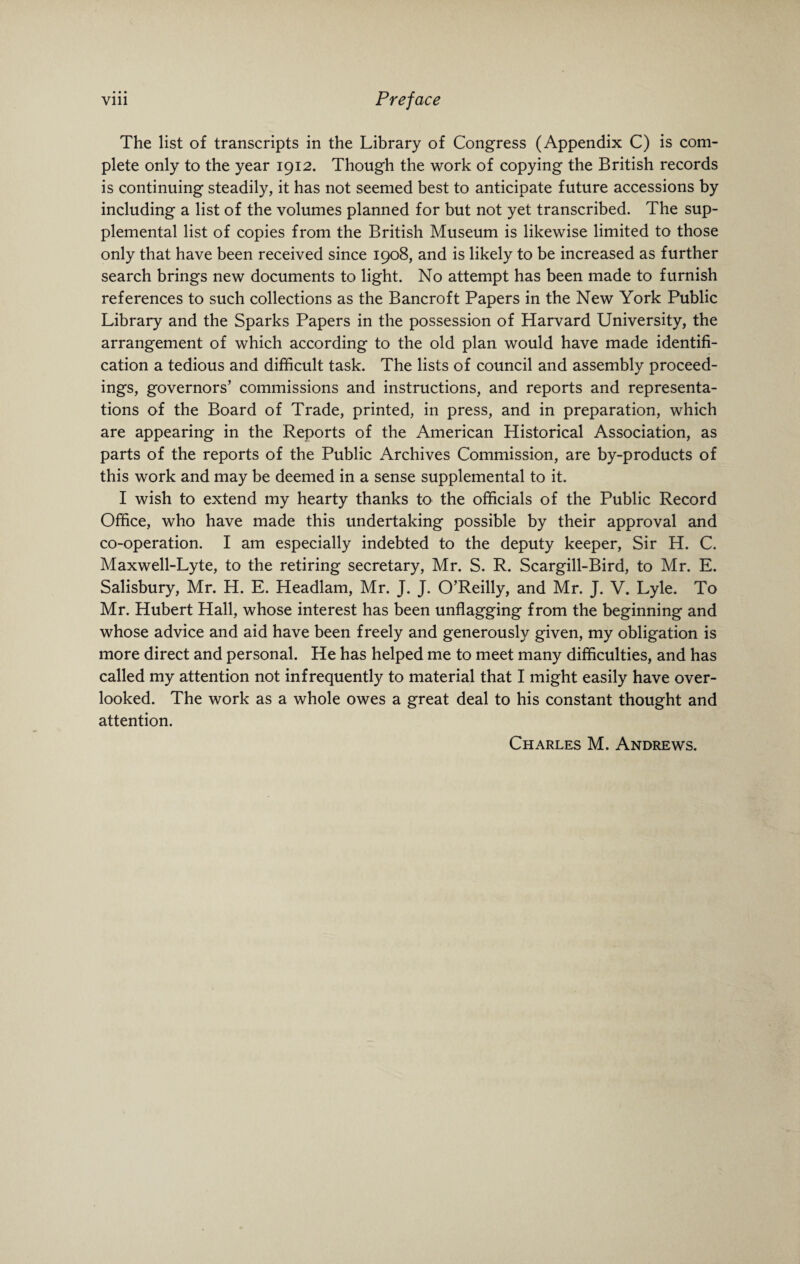 The list of transcripts in the Library of Congress (Appendix C) is com¬ plete only to the year 1912. Though the work of copying the British records is continuing steadily, it has not seemed best to anticipate future accessions by including a list of the volumes planned for but not yet transcribed. The sup¬ plemental list of copies from the British Museum is likewise limited to those only that have been received since 1908, and is likely to be increased as further search brings new documents to light. No attempt has been made to furnish references to such collections as the Bancroft Papers in the New York Public Library and the Sparks Papers in the possession of Harvard University, the arrangement of which according to the old plan would have made identifi¬ cation a tedious and difficult task. The lists of council and assembly proceed¬ ings, governors’ commissions and instructions, and reports and representa¬ tions of the Board of Trade, printed, in press, and in preparation, which are appearing in the Reports of the American Historical Association, as parts of the reports of the Public Archives Commission, are by-products of this work and may be deemed in a sense supplemental to it. I wish to extend my hearty thanks to the officials of the Public Record Office, who have made this undertaking possible by their approval and co-operation. I am especially indebted to the deputy keeper, Sir H. C. Maxwell-Lyte, to the retiring secretary, Mr. S. R. Scargill-Bird, to Mr. E. Salisbury, Mr. H. E. Headlam, Mr. J. J. O’Reilly, and Mr. J. V. Lyle. To Mr. Hubert Hall, whose interest has been unflagging from the beginning and whose advice and aid have been freely and generously given, my obligation is more direct and personal. He has helped me to meet many difficulties, and has called my attention not infrequently to material that I might easily have over¬ looked. The work as a whole owes a great deal to his constant thought and attention. Charles M. Andrews.