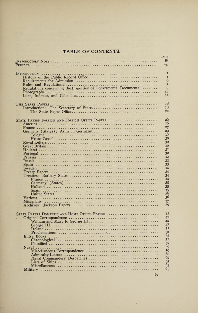 TABLE OF CONTENTS. PAGE Introductory Note. ijj Preface . vii Introduction . 1 History of the Public Record Office. i Requirements for Admission. 6 Rules and Regulations.. 7 Regulations concerning the Inspection of Departmental Documents. 9 Photographs . 12 Lists, Indexes, and Calendars. 12 The State Papers. Introduction: The Secretary of State. 18 The State Paper Office. 22 State Papers Foreign and Foreign Office Papers. 26 America. 26 France . 27 Germany (States) : Army in Germany. 29 Cologne . 3° Hesse Cassel . 3° Royal Letters. 3° Great Britain. 3° Holland . 31 Portugal . 32 Prussia . 32 Russia . 33 Spain . 33 Sweden . 34 Treaty Papers . 34 Treaties: Barbary States . 34 France . 34 Germany (States) . 35 Holland . 35 Spain . 35 United States. 36 Various . 36 Miscellany . 37 Archives: Jackson Papers . 39 State Papers Domestic and Home Office Papers. 42 Original Correspondence . 42 William and Mary to George III. 42 George III . 47 Ireland. 51 Proclamations . 52 Entry Books . 52 Chronological . 52 Classified. 52 Naval . 59 Miscellaneous Correspondence. 59 Admiralty Letters. 60 Naval Commanders’ Despatches . 62 Lists of Ships . 63 Miscellaneous . 63 Military . 65