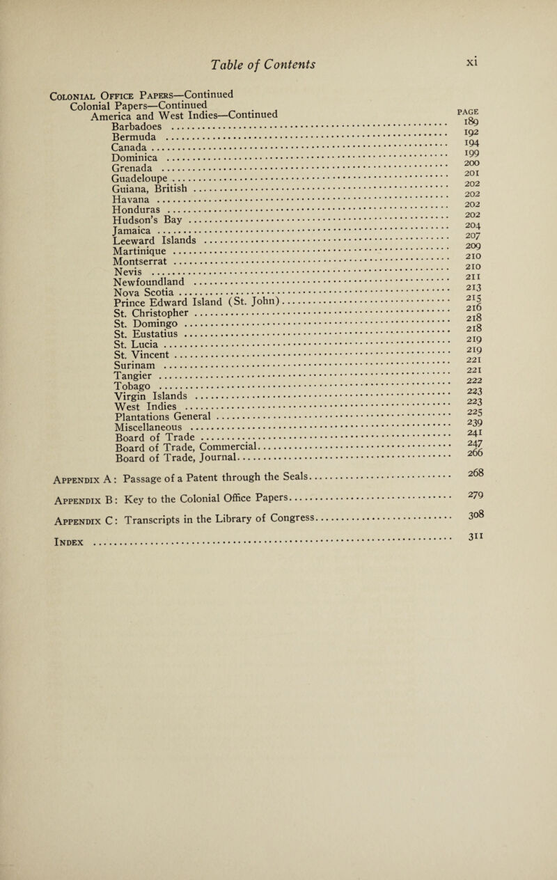 Colonial Office Papers—Continued Colonial Papers—Continued America and West Indies—Continued Barbadoes . Bermuda . Canada . Dominica . Grenada . Guadeloupe .. Guiana, British . Havana . Honduras . Hudson’s Bay . Jamaica . Leeward Islands . Martinique . Montserrat . Nevis . Newfoundland . Nova Scotia.. • • .. Prince Edward Island (St. John). St. Christopher. St. Domingo . St. Eustatius . St. Lucia. St. Vincent. Surinam . Tangier . Tobago . Virgin Islands . West Indies . Plantations General. Miscellaneous . Board of Trade .. Board of Trade, Commercial. Board of Trade, Journal. Appendix A: Passage of a Patent through the Seals. Appendix B: Key to the Colonial Office Papers. Appendix C: Transcripts in the Library of Congress PAGE 189 192 194 199 200 201 202 202 202 202 204 207 209 210 210 211 213 215 216 218 218 219 219 221 221 222 223 223 225 239 241 247 266 268 279 308 3ii Index