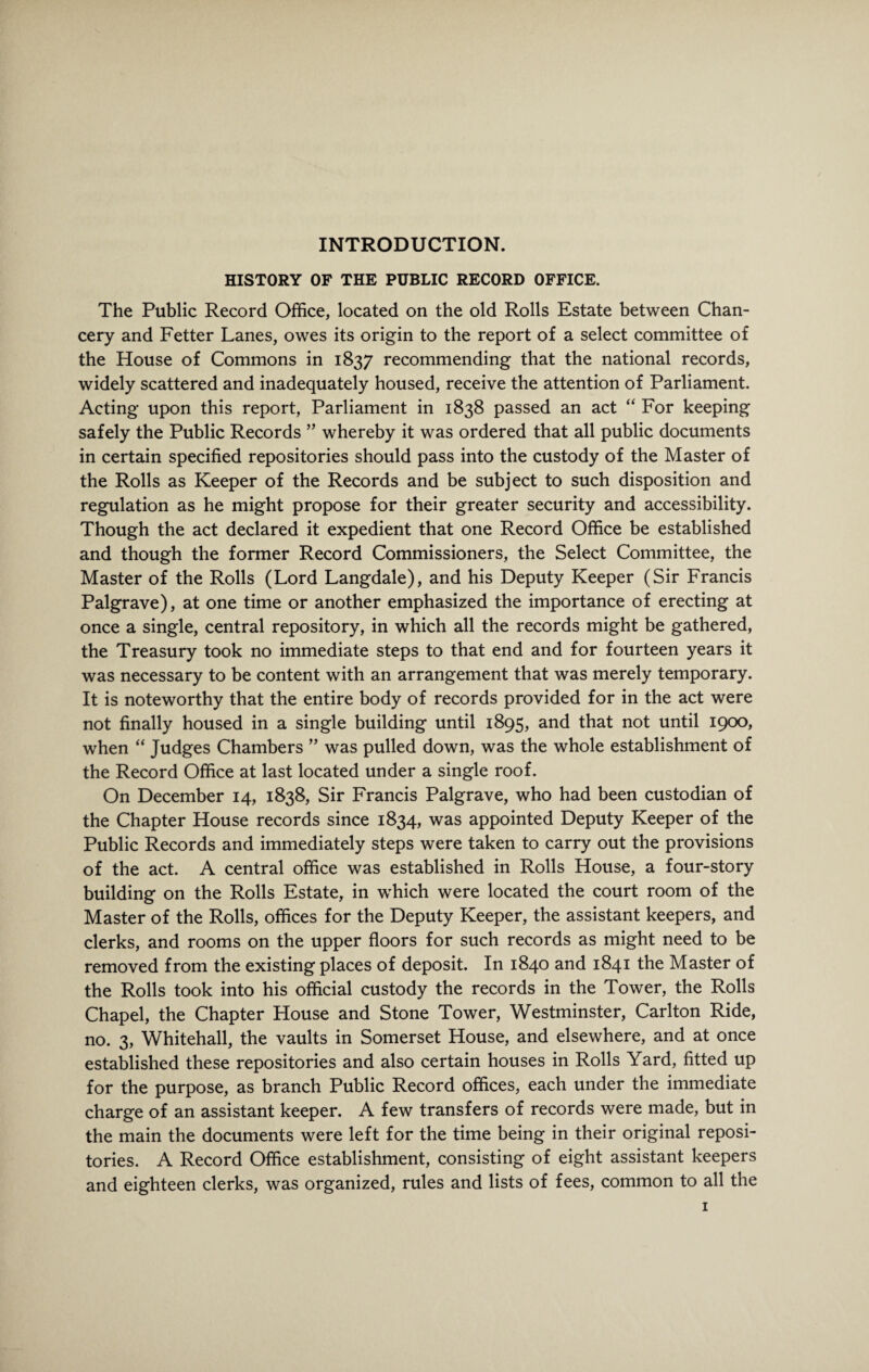 INTRODUCTION. HISTORY OF THE PUBLIC RECORD OFFICE. The Public Record Office, located on the old Rolls Estate between Chan¬ cery and Fetter Lanes, owes its origin to the report of a select committee of the House of Commons in 1837 recommending that the national records, widely scattered and inadequately housed, receive the attention of Parliament. Acting upon this report, Parliament in 1838 passed an act “ For keeping safely the Public Records ” whereby it was ordered that all public documents in certain specified repositories should pass into the custody of the Master of the Rolls as Keeper of the Records and be subject to such disposition and regulation as he might propose for their greater security and accessibility. Though the act declared it expedient that one Record Office be established and though the former Record Commissioners, the Select Committee, the Master of the Rolls (Lord Langdale), and his Deputy Keeper (Sir Francis Palgrave), at one time or another emphasized the importance of erecting at once a single, central repository, in which all the records might be gathered, the Treasury took no immediate steps to that end and for fourteen years it was necessary to be content with an arrangement that was merely temporary. It is noteworthy that the entire body of records provided for in the act were not finally housed in a single building until 1895, and that not until 1900, when “ Judges Chambers ” was pulled down, was the whole establishment of the Record Office at last located under a single roof. On December 14, 1838, Sir Francis Palgrave, who had been custodian of the Chapter House records since 1834, was appointed Deputy Keeper of the Public Records and immediately steps were taken to carry out the provisions of the act. A central office was established in Rolls House, a four-story building on the Rolls Estate, in which were located the court room of the Master of the Rolls, offices for the Deputy Keeper, the assistant keepers, and clerks, and rooms on the upper floors for such records as might need to be removed from the existing places of deposit. In 1840 and 1841 the Master of the Rolls took into his official custody the records in the Tower, the Rolls Chapel, the Chapter House and Stone Tower, Westminster, Carlton Ride, no. 3, Whitehall, the vaults in Somerset House, and elsewhere, and at once established these repositories and also certain houses in Rolls Yard, fitted up for the purpose, as branch Public Record offices, each under the immediate charge of an assistant keeper. A few transfers of records were made, but in the main the documents were left for the time being in their original reposi¬ tories. A Record Office establishment, consisting of eight assistant keepers and eighteen clerks, was organized, rules and lists of fees, common to all the