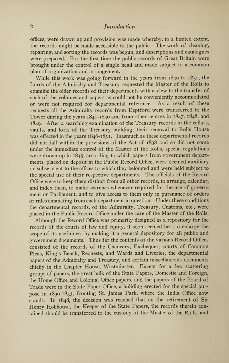 offices, were drawn up and provision was made whereby, to a limited extent, the records might be made accessible to the public. The work of cleaning, repairing, and sorting the records was begun, and descriptions and catalogues were prepared. For the first time the public records of Great Britain were brought under the control of a single head and made subject to a common plan of organization and arrangement. While this work was going forward in the years from 1840 to 1850, the Lords of the Admiralty and Treasury requested the Master of the Rolls to examine the older records of their departments with a view to the transfer of such of the volumes and papers as could not be conveniently accommodated or were not required for departmental reference. As a result of these requests all the Admiralty records from Deptford were transferred to the Tower during the years 1841-1846 and from other centres in 1847, 1848, and 1849. After a searching examination of the Treasury records in the cellars, vaults, and lofts of the Treasury building, their removal to Rolls House was effected in the years 1846-1851. Inasmuch as these departmental records did not fall within the provisions of the Act of 1838 and so did not come under the immediate control of the Master of the Rolls, special regulations were drawn up in 1845, according to which papers from government depart¬ ments, placed on deposit in the Public Record Office, were deemed auxiliary or subservient to the offices to which they belonged and were held subject to the special use of their respective departments. The officials of the Record Office were to keep them distinct from all other records, to arrange, calendar, and index them, to make searches whenever required for the use of govern¬ ment or Parliament, and to give access to them only in pursuance of orders or rules emanating from each department in question. Under these conditions the departmental records, of the Admiralty, Treasury, Customs, etc., were placed in the Public Record Office under the care of the Master of the Rolls. Although the Record Office was primarily designed as a repository for the records of the courts of law and equity, it soon seemed best to enlarge the scope of its usefulness by making it a general depository for all public and government documents. Thus far the contents of the various Record Offices consisted of the records of the Chancery, Exchequer, courts of Common Pleas, King’s Bench, Requests, and Wards and Liveries, the departmental papers of the Admiralty and Treasury, and certain miscellaneous documents chiefly in the Chapter House, Westminster. Except for a few scattering groups of papers, the great bulk of the State Papers, Domestic and Foreign, the Home Office and Colonial Office papers, and the papers of the Board of Trade were in the State Paper Office, a building erected for the special pur¬ pose in 1830-1833, fronting St. James Park, where the India Office now stands. In 1848, the decision was reached that on the retirement of Sir Henry Hobhouse, the Keeper of the State Papers, the records therein con¬ tained should be transferred to the custody of the Master of the Rolls, and