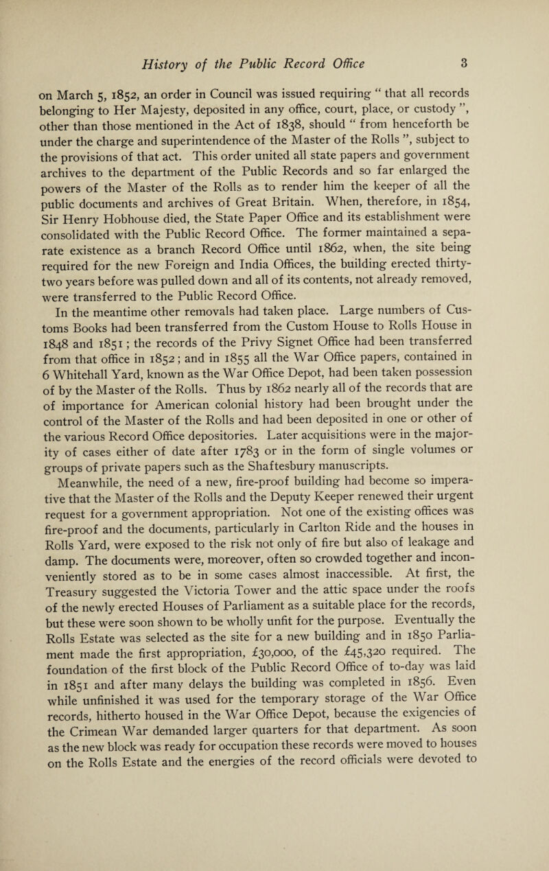 on March 5, 1852, an order in Council was issued requiring “ that all records belonging to Her Majesty, deposited in any office, court, place, or custody ”, other than those mentioned in the Act of 1838, should “ from henceforth be under the charge and superintendence of the Master of the Rolls ”, subject to the provisions of that act. This order united all state papers and government archives to the department of the Public Records and so far enlarged the powers of the Master of the Rolls as to render him the keeper of all the public documents and archives of Great Britain. When, therefore, in 1854, Sir Henry Hobhouse died, the State Paper Office and its establishment were consolidated with the Public Record Office. The former maintained a sepa¬ rate existence as a branch Record Office until 1862, when, the site being required for the new Foreign and India Offices, the building erected thirty- two years before was pulled down and all of its contents, not already removed, were transferred to the Public Record Office. In the meantime other removals had taken place. Large numbers of Cus¬ toms Books had been transferred from the Custom House to Rolls House in 1848 and 1851; the records of the Privy Signet Office had been transferred from that office in 1852; and in 1855 all the War Office papers, contained in 6 Whitehall Yard, known as the War Office Depot, had been taken possession of by the Master of the Rolls. Thus by 1862 nearly all of the records that are of importance for American colonial history had been brought under the control of the Master of the Rolls and had been deposited in one or other of the various Record Office depositories. Later acquisitions were in the major¬ ity of cases either of date after 1783 or in the form of single volumes or groups of private papers such as the Shaftesbury manuscripts. Meanwhile, the need of a new, fire-proof building had become so impera¬ tive that the Master of the Rolls and the Deputy Keeper renewed their urgent request for a government appropriation. Not one of the existing offices was fire-proof and the documents, particularly in Carlton Ride and the houses in Rolls Yard, were exposed to the risk not only of fire but also of leakage and damp. The documents were, moreover, often so crowded together and incon¬ veniently stored as to be in some cases almost inaccessible. At first, the Treasury suggested the Victoria Tower and the attic space under the roofs of the newly erected Houses of Parliament as a suitable place for the records, but these were soon shown to be wholly unfit for the purpose. Eventually the Rolls Estate was selected as the site for a new building and in 1850 Parlia¬ ment made the first appropriation, £30,000, of the £45,320 required. The foundation of the first block of the Public Record Office of to-day was laid in 1851 and after many delays the building was completed in 1856. Even while unfinished it was used for the temporary storage of the War Office records, hitherto housed in the War Office Depot, because the exigencies of the Crimean War demanded larger quarters for that department. As soon as the new block was ready for occupation these records were moved to houses on the Rolls Estate and the energies of the record officials were devoted to