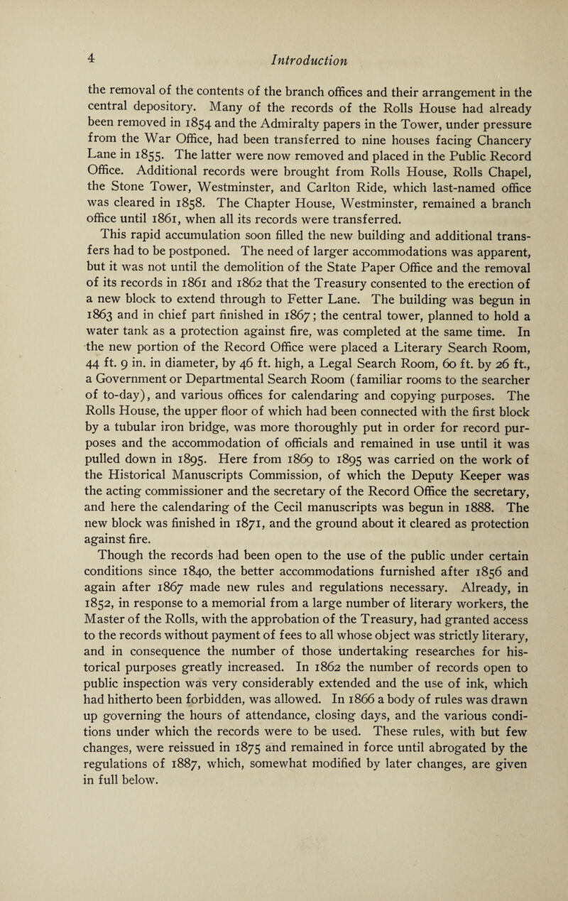 the removal of the contents of the branch offices and their arrangement in the central depository. Many of the records of the Rolls House had already been removed in 1854 and the Admiralty papers in the Tower, under pressure from the War Office, had been transferred to nine houses facing Chancery Lane in 1855. The latter were now removed and placed in the Public Record Office. Additional records were brought from Rolls House, Rolls Chapel, the Stone Tower, Westminster, and Carlton Ride, which last-named office was cleared in 1858. The Chapter House, Westminster, remained a branch office until 1861, when all its records were transferred. This rapid accumulation soon filled the new building and additional trans¬ fers had to be postponed. The need of larger accommodations was apparent, but it was not until the demolition of the State Paper Office and the removal of its records in 1861 and 1862 that the Treasury consented to the erection of a new block to extend through to Fetter Lane. The building was begun in 1863 and in chief part finished in 1867; the central tower, planned to hold a water tank as a protection against fire, was completed at the same time. In the new portion of the Record Office were placed a Literary Search Room, 44 ft. 9 in. in diameter, by 46 ft. high, a Legal Search Room, 60 ft. by 26 ft., a Government or Departmental Search Room (familiar rooms to the searcher of to-day), and various offices for calendaring and copying purposes. The Rolls House, the upper floor of which had been connected with the first block by a tubular iron bridge, was more thoroughly put in order for record pur¬ poses and the accommodation of officials and remained in use until it was pulled down in 1895. Here from 1869 to 1895 was carried on the work of the Historical Manuscripts Commission, of which the Deputy Keeper was the acting commissioner and the secretary of the Record Office the secretary, and here the calendaring of the Cecil manuscripts was begun in 1888. The new block was finished in 1871, and the ground about it cleared as protection against fire. Though the records had been open to the use of the public under certain conditions since 1840, the better accommodations furnished after 1856 and again after 1867 made new rules and regulations necessary. Already, in 1852, in response to a memorial from a large number of literary workers, the Master of the Rolls, with the approbation of the Treasury, had granted access to the records without payment of fees to all whose object was strictly literary, and in consequence the number of those undertaking researches for his¬ torical purposes greatly increased. In 1862 the number of records open to public inspection vras very considerably extended and the use of ink, which had hitherto been forbidden, was allowed. In 1866 a body of rules was drawn up governing the hours of attendance, closing days, and the various condi¬ tions under which the records were to be used. These rules, with but few changes, were reissued in 1875 and remained in force until abrogated by the regulations of 1887, which, somewhat modified by later changes, are given in full below.