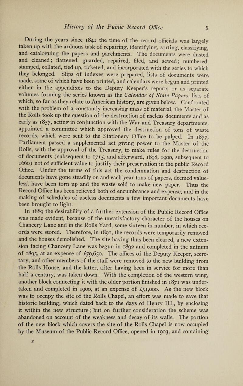 During the years since 1841 the time of the record officials was largely taken up with the arduous task of repairing, identifying, sorting, classifying, and cataloguing the papers and parchments. The documents were dusted and cleaned; flattened, guarded, repaired, filed, and sewed; numbered, stamped, collated, tied up, ticketed, and incorporated with the series to which they belonged. Slips of indexes were prepared, lists of documents were made, some of which have been printed, and calendars were begun and printed either in the appendixes to the Deputy Keeper’s reports or as separate volumes forming the series known as the Calendar of State Papers, lists of which, so far as they relate to American history, are given below. Confronted with the problem of a constantly increasing mass of material, the Master of the Rolls took up the question of the destruction of useless documents and as early as 1857, acting in conjunction with the War and Treasury departments, appointed a committee which approved the destruction of tons of waste records, which were sent to the Stationery Office to be pulped. In 1877, Parliament passed a supplemental act giving power to the Master of the Rolls, with the approval of the Treasury, to make rules for the destruction of documents (subsequent to 1715, and afterward, 1898, 1900, subsequent to 1660) not of sufficient value to justify their preservation in the public Record Office. Under the terms of this act the condemnation and destruction of documents have gone steadily on and each year tons of papers, deemed value¬ less, have been torn up and the waste sold to make new paper. Thus the Record Office has been relieved both of encumbrance and expense, and in the making of schedules of useless documents a few important documents have been brought to light. In 1889 the desirability of a further extension of the Public Record Office was made evident, because of the unsatisfactory character of the houses on Chancery Lane and in the Rolls Yard, some sixteen in number, in which rec¬ ords were stored. Therefore, in 1891, the records were temporarily removed and the houses demolished. The site having thus been cleared, a new exten¬ sion facing Chancery Lane was begun in 1892 and completed in the autumn of 1895, at an expense of £79,650. The offices of the Deputy Keeper, secre¬ tary, and other members of the stafif were removed to the new building from the Rolls House, and the latter, after having been in service for more than half a century, was taken down. With the completion of the western wing, another block connecting it with the older portion finished in 1871 was under¬ taken and completed in 1900, at an expense of £51,000. As the new block was to occupy the site of the Rolls Chapel, an effort was made to save that historic building, which dated back to the days of Henry III., by enclosing it within the new structure; but on further consideration the scheme was abandoned on account of the weakness and decay of its walls. The portion of the new block which covers the site of the Rolls Chapel is now occupied by the Museum of the Public Record Office, opened in 1903, and containing