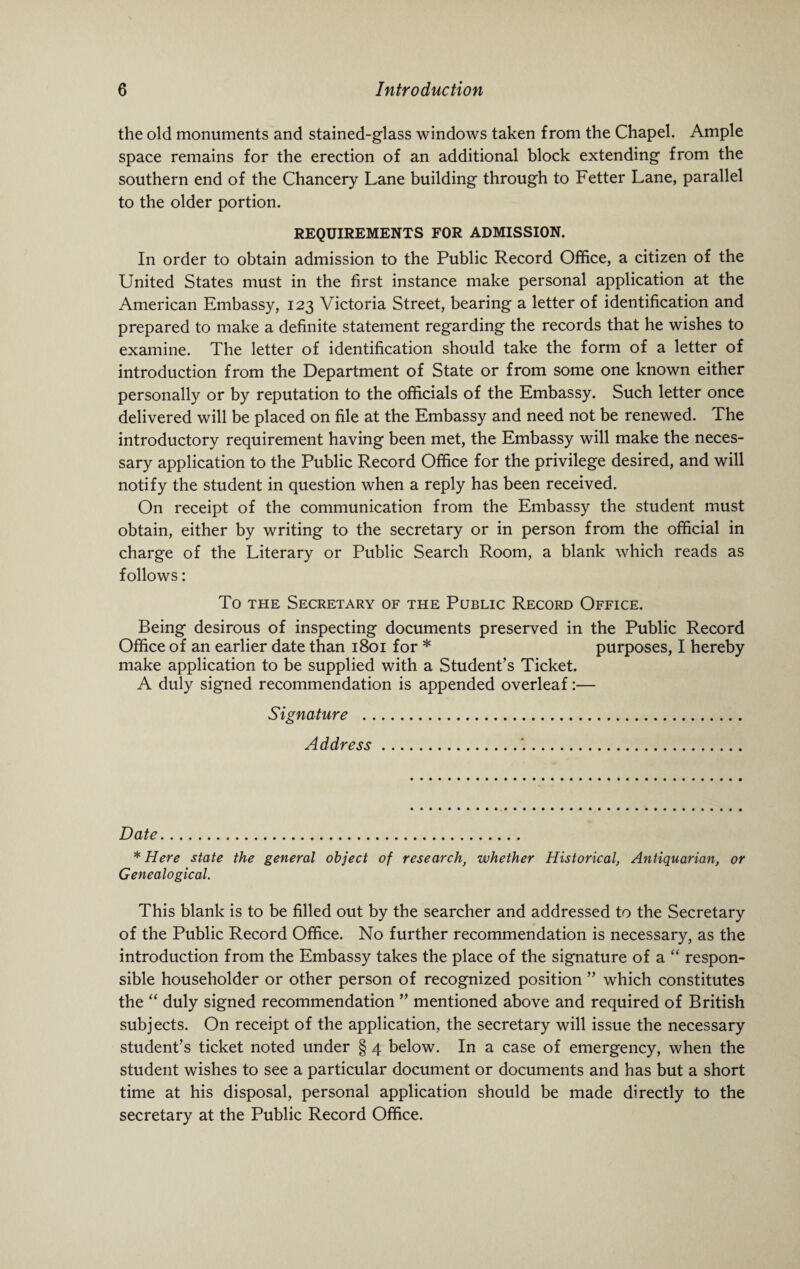 the old monuments and stained-glass windows taken from the Chapel. Ample space remains for the erection of an additional block extending from the southern end of the Chancery Lane building through to Fetter Lane, parallel to the older portion. REQUIREMENTS FOR ADMISSION. In order to obtain admission to the Public Record Office, a citizen of the United States must in the first instance make personal application at the American Embassy, 123 Victoria Street, bearing a letter of identification and prepared to make a definite statement regarding the records that he wishes to examine. The letter of identification should take the form of a letter of introduction from the Department of State or from some one known either personally or by reputation to the officials of the Embassy. Such letter once delivered will be placed on file at the Embassy and need not be renewed. The introductory requirement having been met, the Embassy will make the neces¬ sary application to the Public Record Office for the privilege desired, and will notify the student in question when a reply has been received. On receipt of the communication from the Embassy the student must obtain, either by writing to the secretary or in person from the official in charge of the Literary or Public Search Room, a blank which reads as follows: To the Secretary of the Public Record Office. Being desirous of inspecting documents preserved in the Public Record Office of an earlier date than 1801 for * purposes, I hereby make application to be supplied with a Student’s Ticket. A duly signed recommendation is appended overleaf:— Signature . Address.'.. Date. * Here state the general object of research, whether Historical, Antiquarian, or Genealogical. This blank is to be filled out by the searcher and addressed to the Secretary of the Public Record Office. No further recommendation is necessary, as the introduction from the Embassy takes the place of the signature of a “ respon¬ sible householder or other person of recognized position ” which constitutes the “ duly signed recommendation ” mentioned above and required of British subjects. On receipt of the application, the secretary will issue the necessary student’s ticket noted under § 4 below. In a case of emergency, when the student wishes to see a particular document or documents and has but a short time at his disposal, personal application should be made directly to the secretary at the Public Record Office.