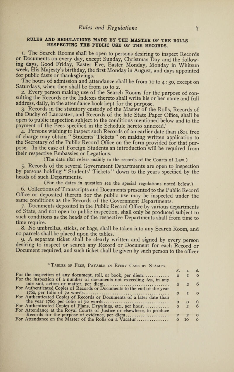 RULES AND REGULATIONS MADE BY THE MASTER OF THE ROLLS RESPECTING THE PUBLIC USE OF THE RECORDS. 1. The Search Rooms shall be open to persons desiring to inspect Records or Documents on every day, except Sunday, Christmas Day and the follow¬ ing days, Good Friday, Easter Eve, Easter Monday, Monday in Whitsun week, His Majesty’s birthday, the first Monday in August, and days appointed for public fasts or thanksgivings. The hours of admission and attendance shall be from io to 4: 30, except on Saturdays, when they shall be from 10 to 2. 2. Every person making use of the Search Rooms for the purpose of con¬ sulting the Records or the Indexes thereto shall write his or her name and full address, daily, in the attendance book kept for the purpose. 3. Records in the statutory custody of the Master of the Rolls, Records of the Duchy of Lancaster, and Records of the late State Paper Office, shall be open to public inspection subject to the conditions mentioned below and to the payment of the Fees specified in the Schedule hereto annexed.1 4. Persons wishing to inspect such Records of an earlier date than 1801 free of charge may obtain “ Students’ Tickets ” on making written application to the Secretary of the Public Record Office on the form provided for that pur¬ pose. In the case of Foreign Students an introduction will be required from their respective Embassies or Legations. (The date 1801 refers mainly to the records of the Courts of Law.) 5. Records of the several Government Departments are open to inspection by persons holding “ Students’ Tickets ” down to the years specified by the heads of such Departments. (For the dates in question see the special regulations noted below.) 6. Collections of Transcripts and Documents presented to the Public Record Office or deposited therein for the public use may be inspected under the same conditions as the Records of the Government Departments. 7. Documents deposited in the Public Record Office by various departments of State, and not open to public inspection, shall only be produced subject to such conditions as the heads of the respective Departments shall from time to time require. 8. No umbrellas, sticks, or bags, shall be taken into any Search Room, and no parcels shall be placed upon the tables. 9. A separate ticket shall be clearly written and signed by every person desiring to inspect or search any Record or Document for each Record or Document required, and such ticket shall be given by such person to the officer 1 Tables of Fees, Payable in Every Case by Stamps. £. S. d. For the inspection of any document, roll, or book, per diem. o 1 o For the inspection of a number of documents not exceeding ten, in any one suit, action or matter, per diem. o 2 6 For Authenticated Copies of Records or Documents to the end of the year 1760, per folio of 72 words. o 1 o For Authenticated Copies of Records or Documents of a later date than the year 1760, per folio of 72 words. o o 6 For Authenticated Copies of Plans, Drawings, etc., per hour. o 2 6 For Attendance at the Royal Courts of Justice or elsewhere, to produce Records for the purpose of evidence, per diem. 2 2 o For Attendance on the Master of the Rolls on a Vacatur. o 10 0