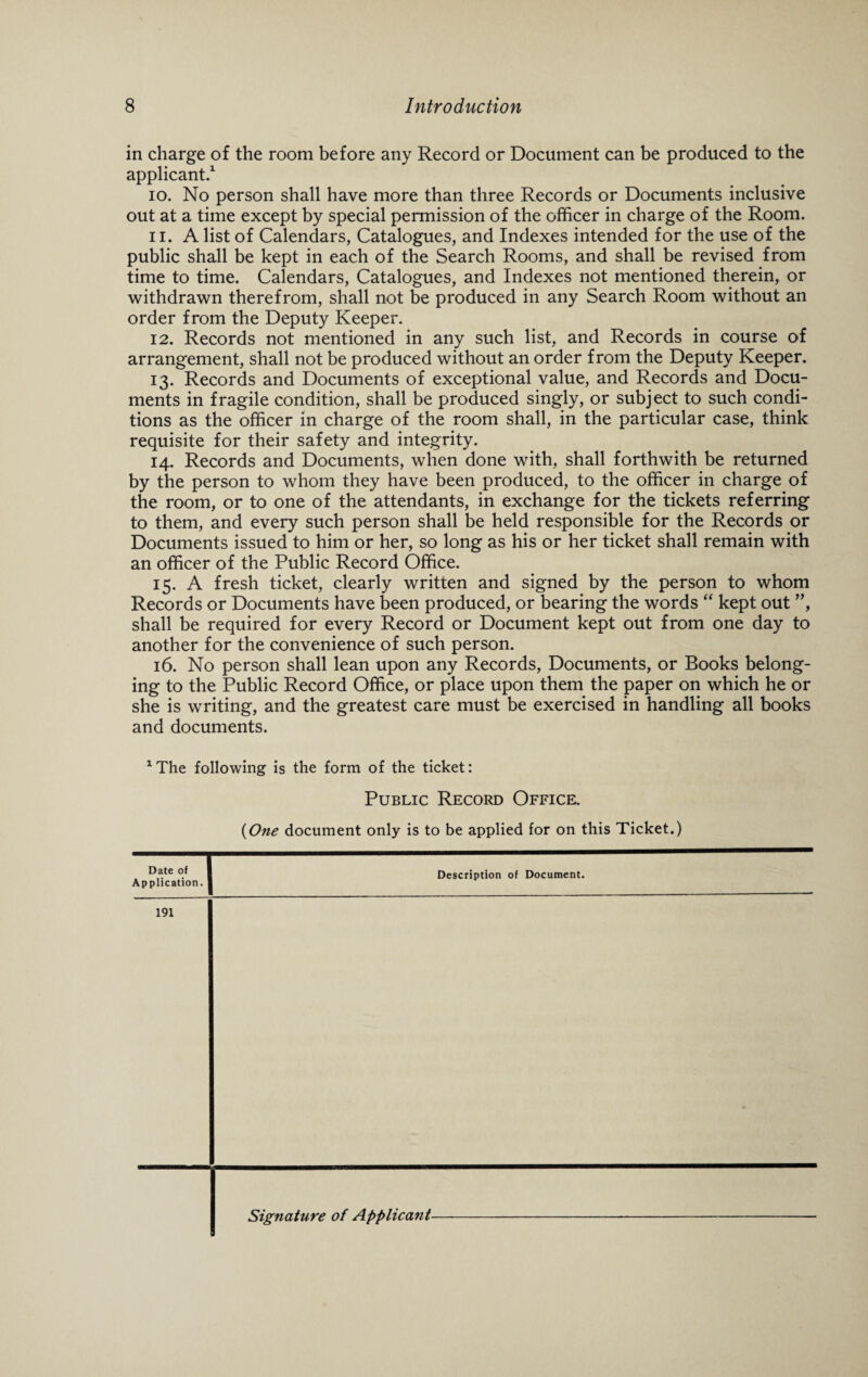 in charge of the room before any Record or Document can be produced to the applicant.1 10. No person shall have more than three Records or Documents inclusive out at a time except by special permission of the officer in charge of the Room. 11. A list of Calendars, Catalogues, and Indexes intended for the use of the public shall be kept in each of the Search Rooms, and shall be revised from time to time. Calendars, Catalogues, and Indexes not mentioned therein, or withdrawn therefrom, shall not be produced in any Search Room without an order from the Deputy Keeper. 12. Records not mentioned in any such list, and Records in course of arrangement, shall not be produced without an order from the Deputy Keeper. 13. Records and Documents of exceptional value, and Records and Docu¬ ments in fragile condition, shall be produced singly, or subject to such condi¬ tions as the officer in charge of the room shall, in the particular case, think requisite for their safety and integrity. 14. Records and Documents, when done with, shall forthwith be returned by the person to whom they have been produced, to the officer in charge of the room, or to one of the attendants, in exchange for the tickets referring to them, and every such person shall be held responsible for the Records or Documents issued to him or her, so long as his or her ticket shall remain with an officer of the Public Record Office. 15. A fresh ticket, clearly written and signed by the person to whom Records or Documents have been produced, or bearing the words “ kept out ”, shall be required for every Record or Document kept out from one day to another for the convenience of such person. 16. No person shall lean upon any Records, Documents, or Books belong¬ ing to the Public Record Office, or place upon them the paper on which he or she is writing, and the greatest care must be exercised in handling all books and documents. 1The following is the form of the ticket: Public Record Office. (One document only is to be applied for on this Ticket.) Date of I Application. ] Description of Document. 191 Signature of Applicant-
