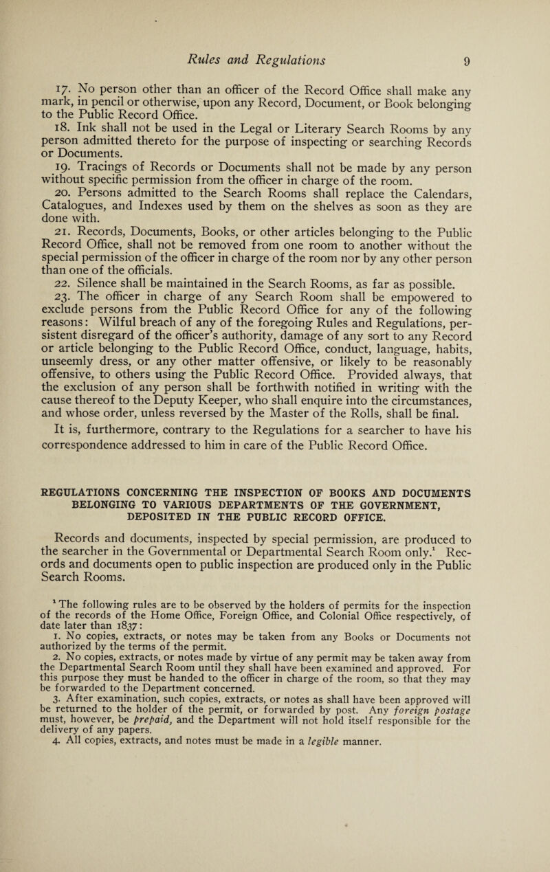 17. No person other than an officer of the Record Office shall make any mark, in pencil or otherwise, upon any Record, Document, or Book belonging to the Public Record Office. 18. Ink shall not be used in the Legal or Literary Search Rooms by any person admitted thereto for the purpose of inspecting or searching Records or Documents. 19. Tracings of Records or Documents shall not be made by any person without specific permission from the officer in charge of the room. ^ 20. Persons admitted to the Search Rooms shall replace the Calendars, Catalogues, and Indexes used by them on the shelves as soon as they are done with. 21. Records, Documents, Books, or other articles belonging to the Public Record Office, shall not be removed from one room to another without the special permission of the officer in charge of the room nor by any other person than one of the officials. 22. Silence shall be maintained in the Search Rooms, as far as possible. 23. The officer in charge of any Search Room shall be empowered to exclude persons from the Public Record Office for any of the following reasons: Wilful breach of any of the foregoing Rules and Regulations, per¬ sistent disregard of the officer’s authority, damage of any sort to any Record or article belonging to the Public Record Office, conduct, language, habits, unseemly dress, or any other matter offensive, or likely to be reasonably offensive, to others using the Public Record Office. Provided always, that the exclusion of any person shall be forthwith notified in writing with the cause thereof to the Deputy Keeper, who shall enquire into the circumstances, and whose order, unless reversed by the Master of the Rolls, shall be final. It is, furthermore, contrary to the Regulations for a searcher to have his correspondence addressed to him in care of the Public Record Office. REGULATIONS CONCERNING THE INSPECTION OF BOOKS AND DOCUMENTS BELONGING TO VARIOUS DEPARTMENTS OF THE GOVERNMENT, DEPOSITED IN THE PUBLIC RECORD OFFICE. Records and documents, inspected by special permission, are produced to the searcher in the Governmental or Departmental Search Room only.1 Rec¬ ords and documents open to public inspection are produced only in the Public Search Rooms. 1 The following rules are to be observed by the holders of permits for the inspection of the records of the Home Office, Foreign Office, and Colonial Office respectively, of date later than 1837 : 1. No copies, extracts, or notes may be taken from any Books or Documents not authorized by the terms of the permit. 2. No copies, extracts, or notes made by virtue of any permit may be taken away from the Departmental Search Room until they shall have been examined and approved. For this purpose they must be handed to the officer in charge of the room, so that they may be forwarded to the Department concerned. 3. After examination, such copies, extracts, or notes as shall have been approved will be returned to the holder of the permit, or forwarded by post. Any foreign postage must, however, be prepaid, and the Department will not hold itself responsible for the delivery of any papers. 4. All copies, extracts, and notes must be made in a legible manner.