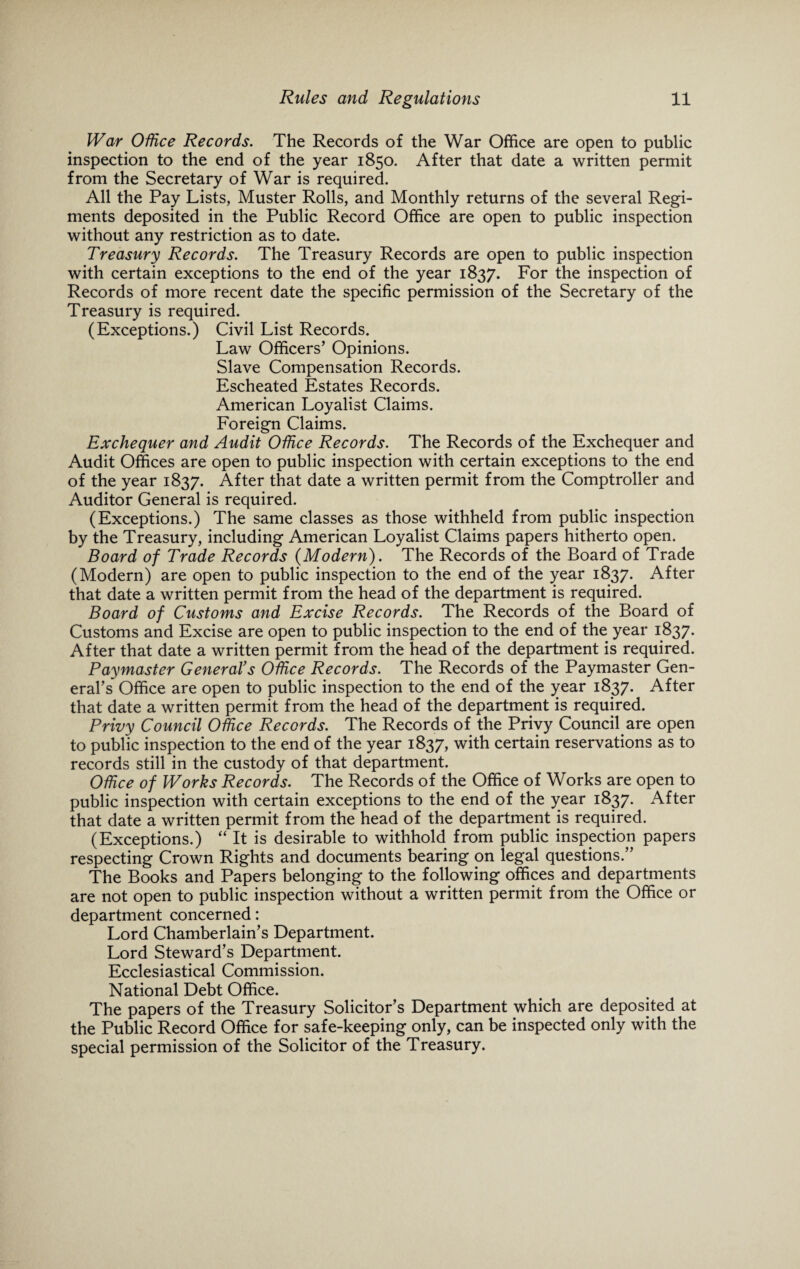 War Office Records. The Records of the War Office are open to public inspection to the end of the year 1850. After that date a written permit from the Secretary of War is required. All the Pay Lists, Muster Rolls, and Monthly returns of the several Regi¬ ments deposited in the Public Record Office are open to public inspection without any restriction as to date. Treasury Records. The Treasury Records are open to public inspection with certain exceptions to the end of the year 1837. For the inspection of Records of more recent date the specific permission of the Secretary of the Treasury is required. (Exceptions.) Civil List Records. Law Officers’ Opinions. Slave Compensation Records. Escheated Estates Records. American Loyalist Claims. Foreign Claims. Exchequer and Audit Office Records. The Records of the Exchequer and Audit Offices are open to public inspection with certain exceptions to the end of the year 1837. After that date a written permit from the Comptroller and Auditor General is required. (Exceptions.) The same classes as those withheld from public inspection by the Treasury, including American Loyalist Claims papers hitherto open. Board of Trade Records (Modern). The Records of the Board of Trade (Modern) are open to public inspection to the end of the year 1837. After that date a written permit from the head of the department is required. Board of Customs and Excise Records. The Records of the Board of Customs and Excise are open to public inspection to the end of the year 1837. After that date a written permit from the head of the department is required. Paymaster General’s Office Records. The Records of the Paymaster Gen¬ eral’s Office are open to public inspection to the end of the year 1837. After that date a written permit from the head of the department is required. Privy Council Office Records. The Records of the Privy Council are open to public inspection to the end of the year 1837, with certain reservations as to records still in the custody of that department. Office of Works Records. The Records of the Office of Works are open to public inspection with certain exceptions to the end of the year 1837. After that date a written permit from the head of the department is required. (Exceptions.) “ It is desirable to withhold from public inspection papers respecting Crown Rights and documents bearing on legal questions.” The Books and Papers belonging to the following offices and departments are not open to public inspection without a written permit from the Office or department concerned: Lord Chamberlain’s Department. Lord Steward’s Department. Ecclesiastical Commission. National Debt Office. The papers of the Treasury Solicitor’s Department which are deposited at the Public Record Office for safe-keeping only, can be inspected only with the special permission of the Solicitor of the Treasury.