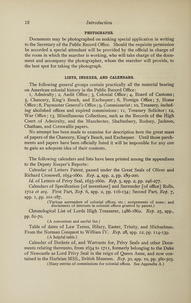 PHOTOGRAPHS. Documents may be photographed on making special application in writing to the Secretary of the Public Record Office. Should the requisite permission be accorded a special attendant will be provided by the official in charge of the room in which the searcher is working, who will take charge of the docu¬ ment and accompany the photographer, whom the searcher will provide, to the best spot for taking the photograph. LISTS, INDEXES, AND CALENDARS. The following general groups contain practically all the material bearing on American colonial history in the Public Record Office: i, Admiralty; 2, Audit Office; 3, Colonial Office; 4, Board of Customs; 5, Chancery, King’s Bench, and Exchequer; 6, Foreign Office; 7, Home Office; 8, Paymaster General’s Office; 9, Commissariat; 10, Treasury, includ¬ ing abolished offices and expired commissions; 11, Treasury Solicitor; 12, War Office; 13, Miscellaneous Collections, such as the Records of the High Court of Admiralty, and the Manchester, Shaftesbury, Rodney, Jackson, Chatham, and Cornwallis papers. No attempt has been made to examine for description here the great mass of papers of the Chancery, King’s Bench, and Exchequer. Until those parch¬ ments and papers have been officially listed it will be impossible for any one to gain an adequate idea of their contents. The following calendars and lists have been printed among the appendixes to the Deputy Keeper’s Reports: Calendar of Letters Patent, passed under the Great Seals of Oliver and Richard Cromwell, 1654-1660. Rep. 4, app. 2, pp. 189-200. Id. of Letters of Privy Seal, 1655-1660. Rep. 5, app. 2, pp. 246-277. Calendars of Specification [of inventions] and Surrender [of office] Rolls, 1712 et seq. First Part, Rep. 6, app. 2, pp. 116-154; Second Part, Rep. 7, app. 1, pp. 101-187. (Various surrenders of colonial offices, etc.; assignments of same; and disclaimers of interests in colonial offices granted by patent.) Chronological List of Lords High Treasurer, 1486-1862. Rep. 25, app., pp. 61-70. (A convenient and useful list.) Table of dates of Law Terms, Hilary, Easter, Trinity, and Michaelmas. From the Norman Conquest to William IV. Rep. 28, app. 12, pp. 114-139. (A helpful table.) Calendar of Dockets of, and Warrants for, Privy Seals and other Docu¬ ments relating thereunto, from 1634 to 1711, formerly belonging to the Duke of Newcastle as Lord Privy Seal in the reign of Queen Anne, and now con¬ tained in the Harleian MSS., British Museum. Rep. 30, app. 10, pp. 360-503. (Many entries of commissions for colonial offices. See Appendix A.)