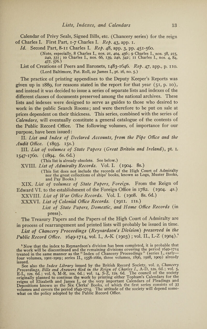 Calendar of Privy Seals, Signed Bills, etc. (Chancery series) for the reign of Charles I. First Part, 1-7 Charles I. Rep. 43, app. 1. Id. Second Part, 8-11 Charles I. Rep. 48, app. 3, pp. 451-560. (Note, especially, 8 Charles I., nos. 21, 404, 456; 9 Charles I., nos. 58, 215, 240, 331; 10 Charles I., nos. 66, 139, 240, 342; 11 Charles I., nos. 4, 84, 477, 576.) List of Creations of Peers and Baronets, 1483-1646. Rep. 47, app., p. no. (Lord Baltimore, Pat. Roll, 22 James I., pt. 16, no. 5.) The practice of printing appendixes to the Deputy Keeper’s Reports was given up in 1889, for reasons stated in the report for that year (51, p. 10), and instead it was decided to issue a series of separate lists and indexes of the different classes of documents preserved among the national archives. These lists and indexes were designed to serve as guides to those who desired to work in the public Search Rooms; and were therefore to be put on sale at prices dependent on their thickness. This series, combined with the series of Calendars, will eventually constitute a general catalogue of the contents of the Public Record Office. The following volumes, of importance for our purpose, have been issued: II. List and Index of Declared Accounts, from the Pipe Office and the Audit Office. (1893. 15s.) III. List of volumes of State Papers (Great Britain and Ireland), pt. 1. 1547-1760. (1894. 6s. 6d.) (This list is already obsolete. See below.) XVIII. List of Admiralty Records. Vol. I. (1904. 8s.) (This list does not include the records of the High Court of Admiralty nor the great collections of ships’ books, known as Logs, Muster Books, and Pay Books.) XIX. List of volumes of State Papers, Foreign. From the Reign of Edward VI. to the establishment of the Foreign Office in 1782. (1904. 4s.) XXVIII. List of War Office Records. Vol. I. (1908. 8s. 6d.) XXXVI. List of Colonial Office Records. (1911. ns.) List of State Papers, Domestic, and Home Office Records (in press). The Treasury Papers and the Papers of the High Court of Admiralty are in process of rearrangement and printed lists will probably be issued in time. List of Chancery Proceedings (Reynardson’s Division) preserved in the Public Record Office. 1649-1714, vol. I., A-K (1903) > v°l- L-Z (1904). 1 Now that the index to Reynardson’s division has been completed, it is probable that the work will be discontinued and the remaining divisions covering the period 1649-1714 treated in the same manner as the “ Index of Chancery Proceedings ” (series I., early— four volumes, 1901-1909; series II., 1558-1660, three volumes, 1896, 1908, 1909) already issued. , . , _ . , _f See also the Index Library issued by the British Record Society, vol. 2, Chancery Proceedings, Bills and Anszvers tiled in the Reign of Charles A-D, 12s. 6d.; vol. 5, E-L, 12s. 6d.; vol. 6, M-R, 10s. 6d.; vol. 14, S-Z, 12s. 6d. The council of the society originally planned to continue the work by printing either Topham’s Calendars for the reigns of Elizabeth and James I., or the very important Calendars of Pleadings and Depositions known as the Six Clerks’ Books, of which the first series consists of 33 volumes and covers the period 1649-1714. The attitude of the society will depend some¬ what on the policy adopted by the Public Record Office.