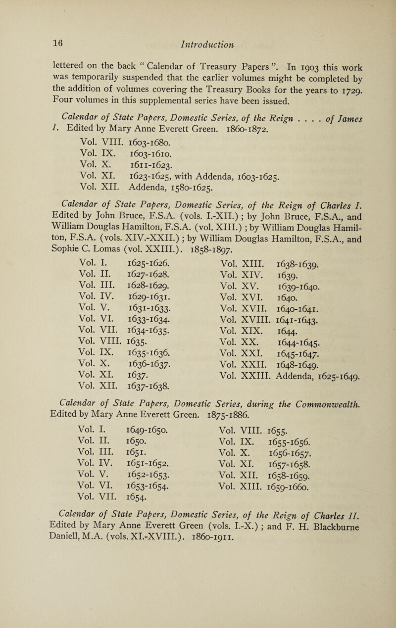 lettered on the back “ Calendar of Treasury Papers”. In 1903 this work was temporarily suspended that the earlier volumes might be completed by the addition of volumes covering the Treasury Books for the years to 1729. Four volumes in this supplemental series have been issued. Calendar of State Papers, Domestic Series, of the Reign . ... of James I. Edited by Mary Anne Everett Green. 1860-1872. Vol. VIII. 1603-1680. Vol. IX. 1603-1610. Vol. X. 1611-1623. Vol. XI. 1623-1625, with Addenda, 1603-1625. Vol. XII. Addenda, 1580-1625. Calendar of State Papers, Domestic Series, of the Reign of Charles I. Edited by John Bruce, F.S.A. (vols. I.-XII.) ; by John Bruce, F.S.A., and William Douglas Hamilton, F.S.A. (vol. XIII.) ; by William Douglas Hamil¬ ton, F.S.A. (vols. XIV.-XXII.) ; by William Douglas Hamilton, F.S.A., and Sophie C. Lomas (vol. XXIII.). 1858-1897. Vol. I. 1625-1626. Vol. XIII. 1638-1639. Vol. II. 1627-1628. Vol. XIV. 1639. Vol. III. 1628-1629. Vol. XV. 1639-1640. Vol. IV. 1629-1631. Vol. XVI. 1640. Vol. V. 1631-1633. Vol. XVII. 1640-1641. Vol. VI. 1633-1634- Vol. XVIII. 1641-1643. Vol. VII. 1634-1635. Vol. XIX. 1644. Vol. VIII. 1635- Vol. XX. 1644-1645. Vol. IX. 1635-1636. Vol. XXI. 1645-1647. Vol. X. 1636-1637. Vol. XXII. 1648-1649. Vol. XI. 1637- Vol. XXIII. Addenda, 1625-1649. Vol. XII. 1637-163& Calendar of State Papers, Domestic Series, during the Commonwealth. Edited by Mary Anne Everett Green. 1875-1886. Vol. I. 1649-1650. Vol. VIII. 1655. Vol. II. 1650. Vol. IX. 1655-1656. Vol. III. 1651. Vol. X. 1656-1657. Vol. IV. 1651-1652. Vol. XI. 1657-1658. Vol. V. 1652-1653. Vol. XII. 1658-1659. Vol. VI. 1653-1654. Vol. XIII. 1659-1660. Vol. VII. 1654. Calendar of State Papers, Domestic Series, of the Reign of Charles II. Edited by Mary Anne Everett Green (vols. I.-X.) ; and F. H. Blackburne Daniell, M.A. (vols. XI.-XVIII.). 1860-1911.