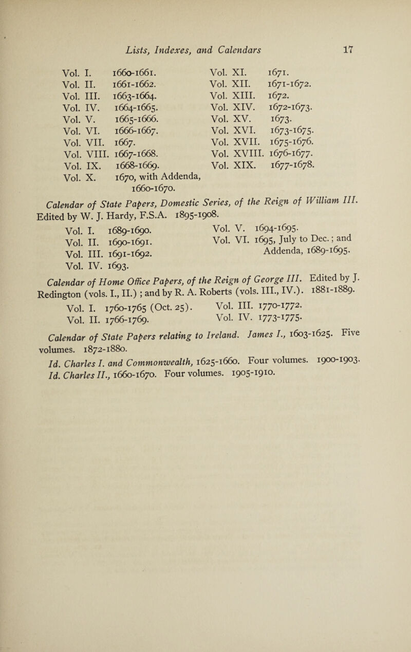 Vol. I. 1660-1661. Vol. XI. 1671. Vol. • ►—I l-H 1661-1662. Vol. XII. 1671-1672. Vol. III. 1663-1664. Vol. XIII. 1672. Vol. IV. 1664-1665. Vol. XIV. 1672-1673. Vol. V. 1665-1666. Vol. XV. 1673- Vol. VI. 1666-1667. Vol. XVI. 1673-1675. Vol. VII. 1667. Vol. XVII. 1675-1676. Vol. VIII. 1667-1668. Vol. XVIII. 1676-1677. Vol. IX. 1668-1669. Vol. XIX. 1677-1678. Vol. X. 1670, with Addenda, 1660-1670. Calendar of State Papers, Domestic Series, of the Reign of William III. Edited by W. J. Hardy, F.S.A. 1895-1908. Vol. I. 1689-1690. Vol. V. 1694-1695. Vol. II. 1690-1691. Vol. VI. 1695, July to Dec.; and Vol. III. 1691-1692. Addenda, 1689-1695. Vol. IV. 1693. Calendar of Home Office Papers, of the Reign of George III. Edited by J. Redington (vols. I., II.) ; and by R. A. Roberts (vols. III., IV.). 1881-1889. Vol. I. 1760-1765 (Oct. 25). Vol. III. I770-I772- Vol. II. 1766-1769. Vol. IV. I773-I775- Calendar of State Papers relating to Ireland. lames I., 1603-1625. Five volumes. 1872-1880. Id. Charles I. and Commonwealth, 1625-1660. Four volumes. 1900-1903. Id. Charles II., 1660-1670. Four volumes. 1905-1910.