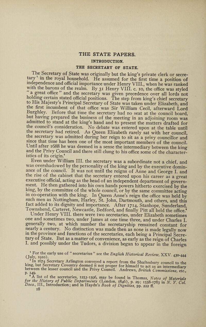THE STATE PAPERS. INTRODUCTION. THE SECRETARY OF STATE. The Secretary of State was originally but the king’s private clerk or secre¬ tary in the royal household. He assumed for the first time a position of independence and official importance under Henry VIII., when he was ranked with the barons pf the realm. By 31 Henry VIII. c. 10, the office was styled a great office ” and the secretary was given precedence over all lords not holding certain stated official positions. The step from king’s chief secretary to His Majesty’s Principal Secretary of State was taken under Elizabeth, and the first incumbent of that office was Sir William Cecil, afterward Lord Burghley. Before that time the secretary had no seat at the council board, but having prepared the business of the meeting in an adjoining room was admitted to stand at the king’s hand and to present the matters drafted for the council’s consideration. No debate was entered upon at the table until the secretary had retired. As Queen Elizabeth rarely sat with her council, the secretary was admitted during her reign to sit as a privy councillor and since that time has been one of the most important members of the council. Until after 1688 he was deemed in a sense the intermediary between the king and the Privy Council and there still clung to his office some of the character¬ istics of its origin.2 Even under William III. the secretary was a subordinate not a chief, and was overshadowed by the personality of the king and by the executive domin¬ ance of the council. It was not until the reigns of Anne and George I. and the rise of the cabinet that the secretary entered upon his career as a great executive official, acting as the head of an independent department of govern¬ ment. He then gathered into his own hands powers hitherto exercised by the king, by the committee of the whole council, or by the same committee acting in co-operation with the king. In Queen Anne’s reign the office was held by such men as Nottingham, Harley, St. John, Dartmouth, and others, and this fact added to its dignity and importance. After 1714, Stanhope, Sunderland, Townshend, Carteret, Newcastle, Bedford, and finally Pitt all held the office.3 Under Henry VIII. there were two secretaries, under Elizabeth sometimes one and sometimes two, under James at one time three, and under Charles I. generally two, at which number the secretaryship remained constant for nearly a century. No distinction was made then as none is made legally now in the province and functions of the secretaries, each being a Principal Secre¬ tary of State. But as a matter of convenience, as early as the reign of Charles I. and possibly under the Tudors, a division began to appear in the foreign (July°ri9t!1o)early USC °f  secretarius ” see the English Historical Review, XXV. 430-444 2 ffi 1674 Secretary Arlington conveyed a report from the Shaftesbury council to the king, but Secretary Coventry deemed it not proper for himself to act as an intermediarv between the lesser council and the Privy Council. Andrews, British Commissions etc' 8 A list of the secretaries, 1253-1596, may be found in Thomas, Notes of Materials for the History of Public Departments (London, 1846), p. 29; 1558-1783 in N. Y. Col. Docs., III., Introduction; and in Haydn’s Book of Dignities, pp. 222 ff.