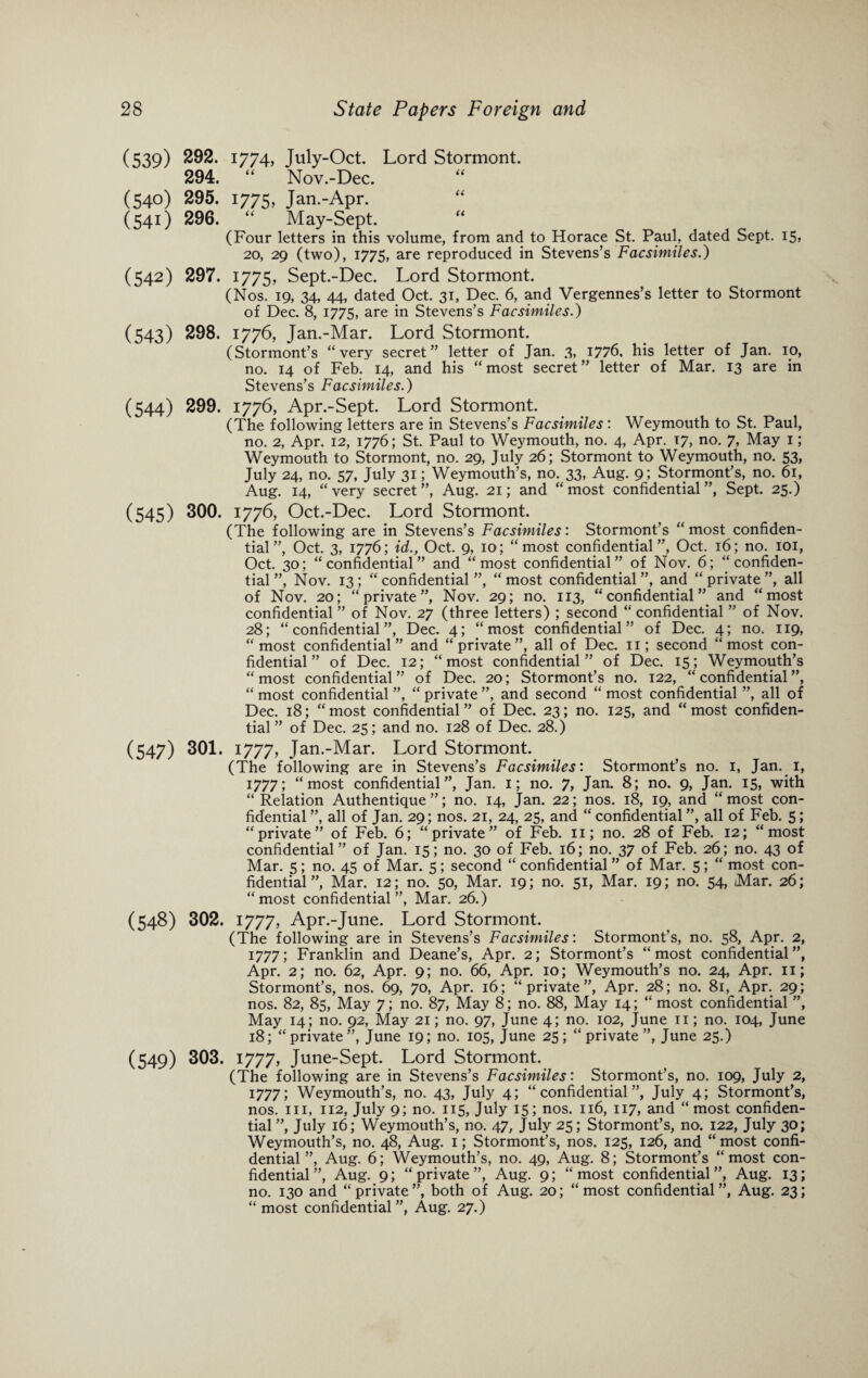 (539) 292. 1774, July-Oct. Lord Stormont. 294. “ Nov.-Dee. (540) 295. 1775, Jan.-Apr. (541) 296. “ May-Sept. (Four letters in this volume, from and to Horace St. Paul, dated Sept. 15, 20, 29 (two), 1775, are reproduced in Stevens’s Facsimiles.) (542) 297. 1775, Sept.-Dee. Lord Stormont. (Nos. 19, 34, 44, dated Oct. 31, Dec. 6, and Vergennes’s letter to Stormont of Dec. 8, 1775, are in Stevens’s Facsimiles.) (543) 298. 1776, Jan.-Mar. Lord Stormont. (Stormont’s “very secret” letter of Jan. 3, 1776, his letter of Jan. 10, no. 14 of Feb. 14, and his “ most secret ” letter of Mar. 13 are in Stevens’s Facsimiles.) (544) 299. 1776, Apr.-Sept. Lord Stormont. (The following letters are in Stevens’s Facsimiles: Weymouth to St. Paul, no. 2, Apr. 12, 1776; St. Paul to Weymouth, no. 4, Apr. 17, no. 7, May 1; Weymouth to Stormont, no. 29, July 26; Stormont to Weymouth, no. 53, July 24, no. 57, July 31; Weymouth’s, no. 33, Aug. 9; Stormont’s, no. 61, Aug. 14, “very secret”, Aug. 21; and “most confidential”, Sept. 25.) (545) 300. 1776, Oct.-Dec. Lord Stormont. (The following are in Stevens’s Facsimiles: Stormont’s “most confiden¬ tial”, Oct. 3, 1776; id., Oct. 9, 10; “most confidential”, Oct. 16; no. 101, Oct. 30; “confidential” and “most confidential” of Nov. 6; “confiden¬ tial”, Nov. 13; “confidential”, “most confidential”, and “private”, all of Nov. 20; “private”, Nov. 29; no. 113, “confidential” and “most confidential ” of Nov. 27 (three letters) ; second “ confidential ” of Nov. 28; “confidential”, Dec. 4; “most confidential” of Dec. 4; no. 119, “most confidential” and “private”, all of Dec. 11; second “most con¬ fidential” of Dec. 12; “most confidential” of Dec. 15; Weymouth’s “ most confidential ” of Dec. 20; Stormont’s no. 122, “ confidential ”, “ most confidential ”, “ private ”, and second “ most confidential ”, all of Dec. 18; “ most confidential ” of Dec. 23; no. 125, and “ most confiden¬ tial ” of Dec. 25; and no. 128 of Dec. 28.) (547) 301. I777, Jan.-Mar. Lord Stormont. (The following are in Stevens’s Facsimiles: Stormont’s no. 1, Jan. 1, 1777; “most confidential”, Jan. 1; no. 7, Jan. 8; no. 9, Jan. 15, with “Relation Authentique ”; no. 14, Jan. 22; nos. 18, 19, and “most con¬ fidential ”, all of Jan. 29; nos. 21, 24, 25, and “ confidential ”, all of Feb. 5; “private” of Feb. 6; “private” of Feb. 11; no. 28 of Feb. 12; “most confidential” of Jan. 15; no. 30 of Feb. 16; no. 37 of Feb. 26; no. 43 of Mar. 5; no. 45 of Mar. 5; second “ confidential ” of Mar. 5; “ most con¬ fidential ”, Mar. 12; no. 50, Mar. 19; no. 51, Mar. 19; no. 54, Mar. 26; “most confidential”, Mar. 26.) (548) 302. 1777, Apr.-June. Lord Stormont. (The following are in Stevens’s Facsimiles: Stormont’s, no. 58, Apr. 2, 1777; Franklin and Deane’s, Apr. 2; Stormont’s “most confidential”, Apr. 2; no. 62, Apr. 9; no. 66, Apr. 10; Weymouth’s no. 24, Apr. n; Stormont’s, nos. 69, 70, Apr. 16; “private”, Apr. 28; no. 81, Apr. 29; nos. 82, 85, May 7; no. 87, May 8; no. 88, May 14; “ most confidential ”, May 14; no. 92, May 21; no. 97, June 4; no. 102, June 11; no. 104, June 18; “private”, June 19; no. 105, June 25; “private”, June 25.) (549) 303. 1777, June-Sept. Lord Stormont. (The following are in Stevens’s Facsimiles: Stormont’s, no. 109, July 2, 1777; Weymouth’s, no. 43, July 4; “confidential”, July 4; Stormont’s, nos. hi, 112, July 9; no. 115, July 15; nos. 116, 117, and “most confiden¬ tial”, July 16; Weymouth’s, no. 47, July 25; Stormont’s, no. 122, July 30; Weymouth’s, no. 48, Aug. 1; Stormont’s, nos. 125, 126, and “ most confi¬ dential ”, Aug. 6; Weymouth’s, no. 49, Aug. 8; Stormont’s “most con¬ fidential”, Aug. 9; “private”, Aug. 9; “most confidential”, Aug. 13; no. 130 and “private”, both of Aug. 20; “most confidential”, Aug. 23; “ most confidential ”, Aug. 27.)