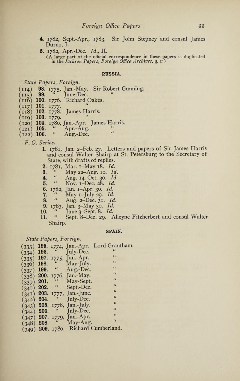 4. 1782, Sept.-Apr., 1783. Sir John Stepney and consul James Durno, I. 5. 1782, Apr.-Dec. Id., II. (A large part of the official correspondence in these papers is duplicated in the Jackson Papers, Foreign Office Archives, q. v.) RUSSIA. State Papers, Foreign. (114) 98. 1775, Jan.-May. Sir Robert Gunning. (115) 99. “ June-Dee. (116) 100. 1776. Richard Oakes. (117) 101.1777. (118) 102. 1778. James Harris. (119) 103. 1779. “ (120) 104. 1780, Jan.-Apr. James Harris. (121) 105. “ Apr.-Aug. (122) 106. “ Aug.-Dee. F. O. Series. 1. 1781, Jan. 2-Feb. 27. Letters and papers of Sir James Harris and consul Walter Shairp at St. Petersburg to the Secretary of State, with drafts of replies. 2. 1781, Mar. i-May 18. Id. 3. “ May 22-Aug. 10. Id. 4. “ Aug. 14-Oct. 30. Id. 5. “ Nov. i-Dec. 28. Id. 6. 1782, Jan. i-Apr. 30. Id. 7. “ May i-July 29. Id. 8. “ Aug. 2-Dec. 31. Id. 9. 1783, Jan. 3-May 30. Id. 10. “ June 3-Sept. 8. Id. 11. “ Sept. 8-Dec. 29. Alleyne Fitzherbert and consul Walter Shairp. SPAIN. State Papers, Foreign. (333) 195. 1774, Jan.-Apr. Lord Grantham. (334) 196. “ July-Dee. (335) 197. 1775. Jan.-Apr. (336) 198. “ May-July. (337) 199. “ Aug.-Dee. (338) 200. 1776, Jan.-May. (339) 201. “ May-Sept. (340) 202. “ Sept.-Dee. (341) 203. 1777, Jan.-June. (342) 204. “ July-Dee. (343) 205. 1778, Jan.-July. (344) 206. “ July-Dee. (347) 207. 1779, Jan.-Apr. (348) 208. “ May-Aug. (349) 209. 1780. Richard Cumberland.