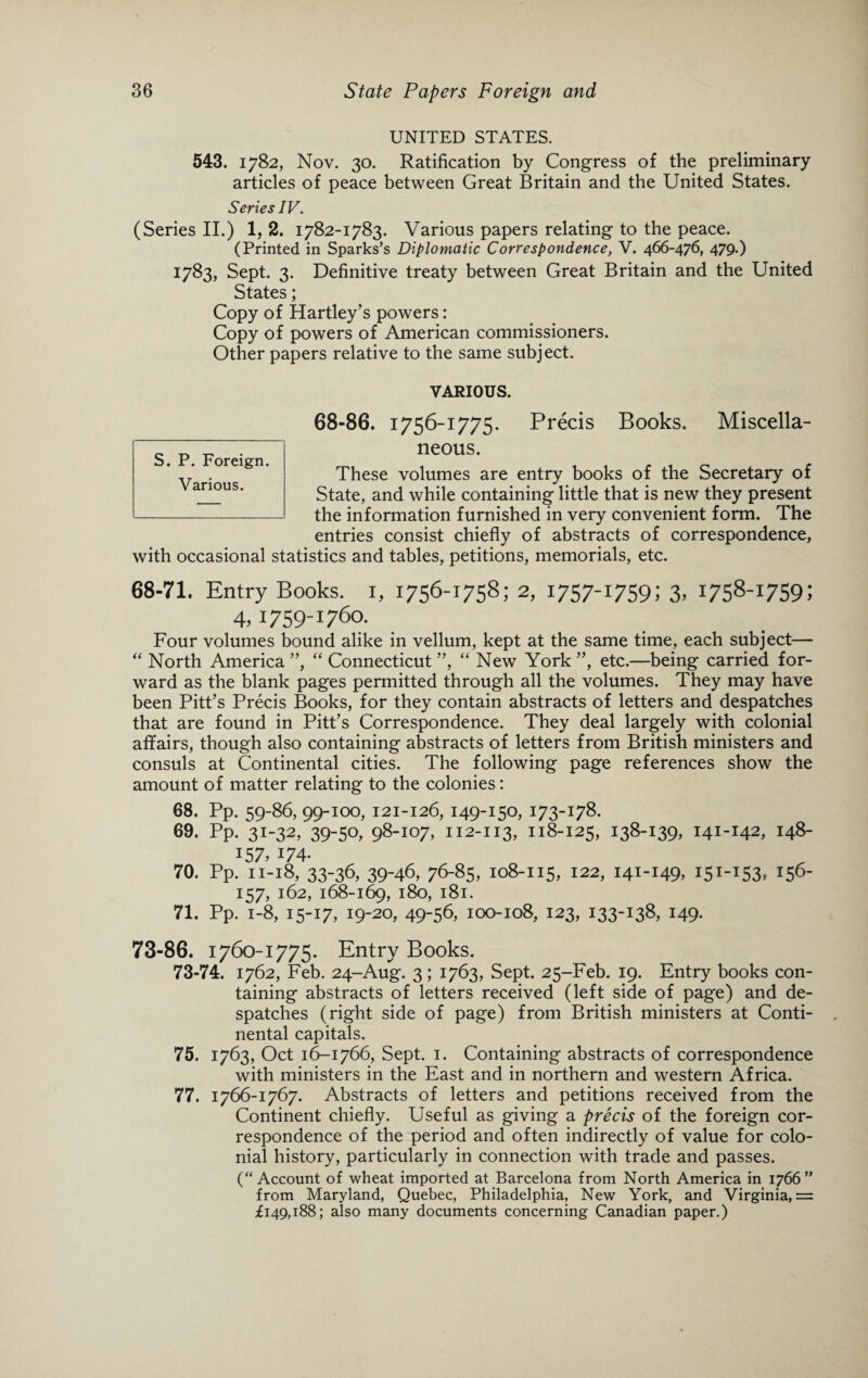 UNITED STATES. 543. 1782, Nov. 30. Ratification by Congress of the preliminary articles of peace between Great Britain and the United States. Series IV. (Series II.) 1, 2. 1782-1783. Various papers relating to the peace. (Printed in Sparks’s Diplomatic Correspondence, V. 466-476, 479-) 1783, Sept. 3. Definitive treaty between Great Britain and the United States; Copy of Hartley’s powers: Copy of powers of American commissioners. Other papers relative to the same subject. VARIOUS. 68-86. 1756-1775. Precis Books. Miscella¬ neous. These volumes are entry books of the Secretary of State, and while containing little that is new they present the information furnished in very convenient form. The entries consist chiefly of abstracts of correspondence, with occasional statistics and tables, petitions, memorials, etc. 68-71. Entry Books, i, 1756-1758; 2, 1757-1759! 3. 1758-1759! 4.1759-1760. Four volumes bound alike in vellum, kept at the same time, each subject— “ North America ”, “ Connecticut ”, “ New York ”, etc.—being carried for¬ ward as the blank pages permitted through all the volumes. They may have been Pitt’s Precis Books, for they contain abstracts of letters and despatches that are found in Pitt’s Correspondence. They deal largely with colonial affairs, though also containing abstracts of letters from British ministers and consuls at Continental cities. The following page references show the amount of matter relating to the colonies: 68. Pp. 59-86, 99-100, 121-126, 149-150, 173-178. 69. Pp. 31-32,39-50, 98-107, 112-113,118-125, 138-139. 141-142,148- 157.174- 70. Pp. II-18, 33-36, 39-46, 76-85, 108-115, 122, 141-149. 151-153. 156- 157, 162, 168-169, 180, 181. 71. Pp. 1-8, 15-17, 19-20, 49-56, 100-108, 123, 133-138, 149. 73-86. 1760-1775. Entry Books. 73-74. 1762, Feb. 24-Aug. 3 ; 1763, Sept. 25-Feb. 19. Entry books con¬ taining abstracts of letters received (left side of page) and de¬ spatches (right side of page) from British ministers at Conti¬ nental capitals. 75. 1763, Oct 16-1766, Sept. 1. Containing abstracts of correspondence with ministers in the East and in northern and western Africa. 77. 1766-1767. Abstracts of letters and petitions received from the Continent chiefly. Useful as giving a precis of the foreign cor¬ respondence of the period and often indirectly of value for colo¬ nial history, particularly in connection with trade and passes. (“Account of wheat imported at Barcelona from North America in 1766” from Maryland, Quebec, Philadelphia, New York, and Virginia, = £149,188; also many documents concerning Canadian paper.) S. P. Foreign. Various.