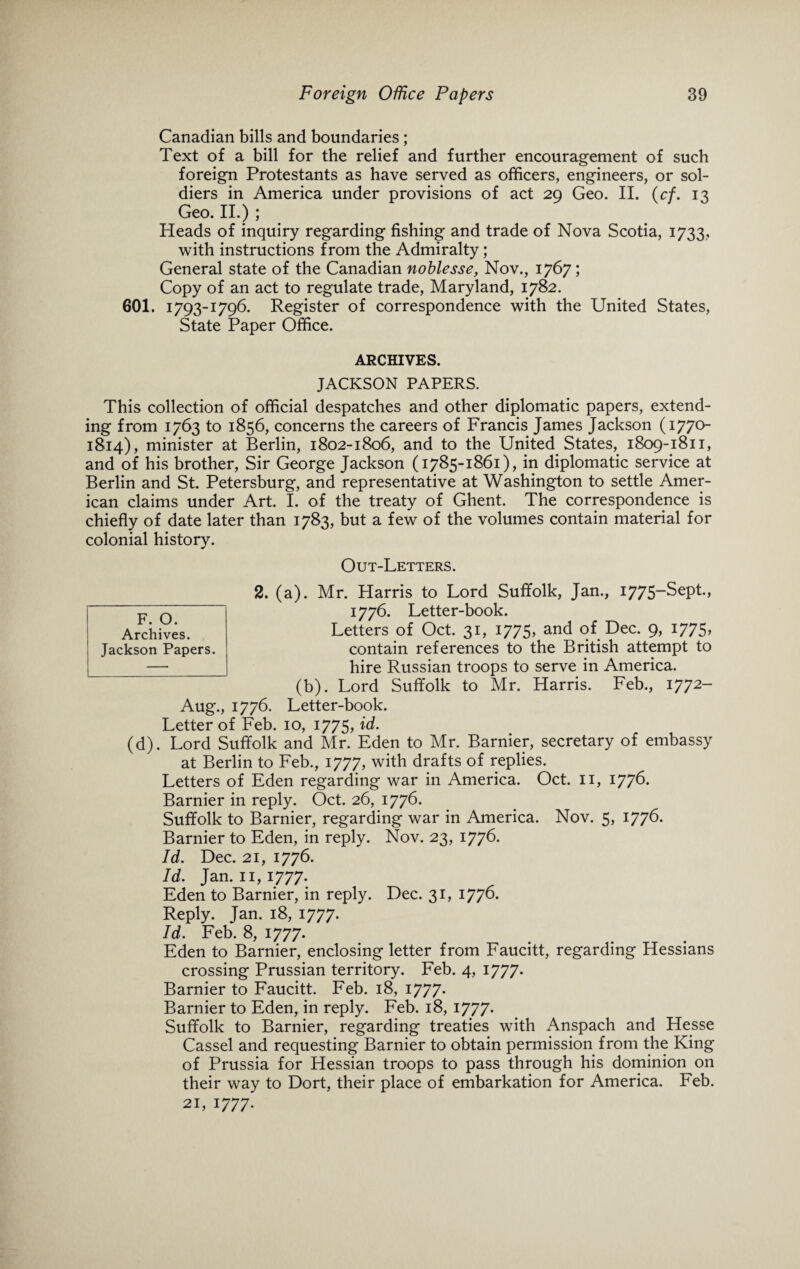 Canadian bills and boundaries; Text of a bill for the relief and further encouragement of such foreign Protestants as have served as officers, engineers, or sol¬ diers in America under provisions of act 29 Geo. II. (cf. 13 Geo. II.) ; Heads of inquiry regarding fishing and trade of Nova Scotia, 1733, with instructions from the Admiralty ; General state of the Canadian noblesse, Nov., 1767; Copy of an act to regulate trade, Maryland, 1782. 601. 1793-1796. Register of correspondence with the United States, State Paper Office. ARCHIVES. JACKSON PAPERS. This collection of official despatches and other diplomatic papers, extend¬ ing from 1763 to 1856, concerns the careers of Francis James Jackson (1770 1814), minister at Berlin, 1802-1806, and to the United States, 1809-1811, and of his brother, Sir George Jackson (1785-1861), in diplomatic service at Berlin and St. Petersburg, and representative at Washington to settle Amer¬ ican claims under Art. I. of the treaty of Ghent. The correspondence is chiefly of date later than 1783, but a few of the volumes contain material for colonial history. Out-Letters. 2. (a). Mr. Harris to Lord Suffolk, Jan., 1775-Sept., 1776. Letter-book. Letters of Oct. 31, 1775, and of Dec. 9, 1775, contain references to the British attempt to hire Russian troops to serve in America. (b). Lord Suffolk to Mr. Harris. Feb., 1772- Aug., 1776. Letter-book. Letter of Feb. 10, 1775, id. (d). Lord Suffolk and Mr. Eden to Mr. Barnier, secretary of embassy at Berlin to Feb., 1777, with drafts of replies. Letters of Eden regarding war in America. Oct. 11, 1776. Barnier in reply. Oct. 26, 1776. Suffolk to Barnier, regarding war in America. Nov. 5, 1776. Barnier to Eden, in reply. Nov. 23, 1776. Id. Dec. 21, 1776. Id. Jan. 11, 1777. Eden to Barnier, in reply. Dec. 31, 1776- Reply. Jan. 18, 1777. Id. Feb. 8, 1777. Eden to Barnier, enclosing letter from Faucitt, regarding Hessians crossing Prussian territory. Feb. 4, 1777. Barnier to Faucitt. Feb. 18, 1777. Barnier to Eden, in reply. Feb. 18, 1777. Suffolk to Barnier, regarding treaties with Anspach and Hesse Cassel and requesting Barnier to obtain permission from the King of Prussia for Hessian troops to pass through his dominion on their way to Dort, their place of embarkation for America. Feb. 21, 1777. F. O. Archives. Jackson Papers.
