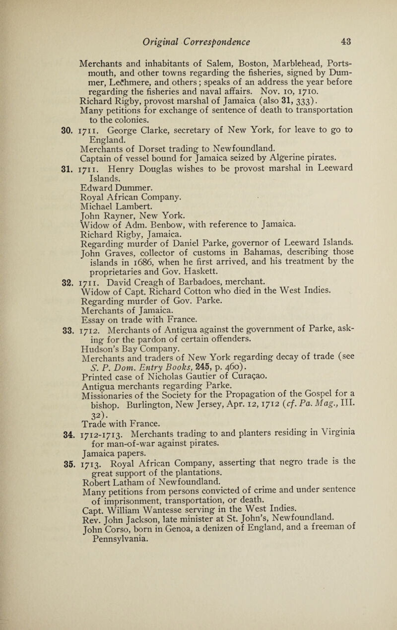 Merchants and inhabitants of Salem, Boston, Marblehead, Ports¬ mouth, and other towns regarding the fisheries, signed by Dum- mer, LeChmere, and others; speaks of an address the year before regarding the fisheries and naval affairs. Nov. io, 1710. Richard Rigby, provost marshal of Jamaica (also 31, 333). Many petitions for exchange of sentence of death to transportation to the colonies. 30. 1711. George Clarke, secretary of New York, for leave to go to England. Merchants of Dorset trading to Newfoundland. Captain of vessel bound for Jamaica seized by Algerine pirates. 31. 1711. Henry Douglas wishes to be provost marshal in Leeward Islands. Edward Dummer. Royal African Company. Michael Lambert. John Rayner, New York. Widow of Adm. Benbow, with reference to Jamaica. Richard Rigby, Jamaica. Regarding murder of Daniel Parke, governor of Leeward Islands. John Graves, collector of customs in Bahamas, describing those islands in 1686, when he first arrived, and his treatment by the proprietaries and Gov. Haskett. 32. 1711. David Creagh of Barbadoes, merchant. Widow of Capt. Richard Cotton who died in the West Indies. Regarding murder of Gov. Parke. Merchants of Jamaica. Essay on trade with France. 33. 1712. Merchants of Antigua against the government of Parke, ask¬ ing for the pardon of certain offenders. Hudson’s Bay Company. Merchants and traders of New York regarding decay of trade (see N. P. Dom. Entry Books, 245, p. 460). Printed case of Nicholas Gautier of Curasao. Antigua merchants regarding Parke. Missionaries of the Society for the Propagation of the Gospel for a bishop. Burlington, New Jersey, Apr. 12,1712 (cf. Pa, Mag., III. 32). Trade with France. 34. 1712-1713. Merchants trading to and planters residing in Virginia for man-of-war against pirates. Jamaica papers. 35. 1713. Royal African Company, asserting that negro trade is the great support of the plantations. Robert Latham of Newfoundland. Many petitions from persons convicted of crime and under sentence of imprisonment, transportation, or death. Capt. William Wantesse serving in the West Indies. Rev. John Jackson, late minister at St. John’s, Newfoundland. John Corso, born in Genoa, a denizen of England, and a fieeman of Pennsylvania.