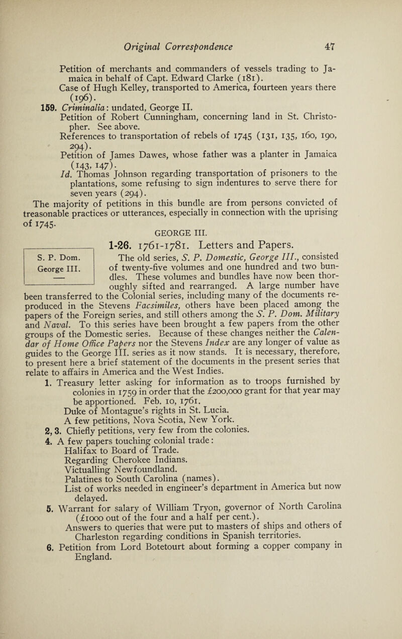 Petition of merchants and commanders of vessels trading to Ja¬ maica in behalf of Capt. Edward Clarke (181). Case of Hugh Kelley, transported to America, fourteen years there (196). 159. Criminalia: undated, George II. Petition of Robert Cunningham, concerning land in St. Christo¬ pher. See above. References to transportation of rebels of 1745 (131, 135, 160, 190, 294). Petition of James Dawes, whose father was a planter in Jamaica (143, 147). Id. Thomas Johnson regarding transportation of prisoners to the plantations, some refusing to sign indentures to serve there for seven years (294). The majority of petitions in this bundle are from persons convicted of treasonable practices or utterances, especially in connection with the uprising of 1745- GEORGE III. 1-26. 1761-1781. letters and Papers. The old series, 5. P. Domestic, George IIP, consisted of twenty-five volumes and one hundred and two bun¬ dles. These volumes and bundles have now been thor¬ oughly sifted and rearranged. A large number have been transferred to the Colonial series, including many of the documents re¬ produced in the Stevens Facsimiles, others have been placed among the papers of the Foreign series, and still others among the S'. P. Dom. Military and Naval To this series have been brought a few papers from the other groups of the Domestic series. Because of these changes neither the Calen¬ dar of Home Office Papers nor the Stevens Index are any longer of value as guides to the George III. series as it now stands. It is necessary, therefore, to present here a brief statement of the documents in the present series that relate to affairs in America and the West Indies. 1. Treasury letter asking for information as to troops furnished by colonies in 1759 in order that the £200,000 grant for that year may be apportioned. Feb. 10, 1761. Duke of Montague’s rights in St. Lucia. A few petitions, Nova Scotia, New York. 2, 3. Chiefly petitions, very few from the colonies. 4. A few papers touching colonial trade : Halifax to Board of Trade. Regarding Cherokee Indians. Victualling Newfoundland. Palatines to South Carolina (names). List of works needed in engineer’s department in America but now delayed. 5. Warrant for salary of William Tryon, governor of North Carolina (£1000 out of the four and a half per cent.). Answers to queries that were put to masters of ships and others of Charleston regarding conditions in Spanish territories. 6. Petition from Lord Botetourt about forming a copper company in England. S. P. Dom.