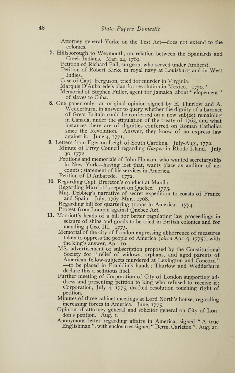 Attorney general Yorke on the Test Act—does not extend to the colonies. 7. Hillsborough to Weymouth, on relation between the Spaniards and Creek Indians. Mar. 24, 1769. Petition of Richard Ball, surgeon, who served under Amherst. Petition of Robert Kirke in royal navy at Louisburg and in West ^ Indies. Case of Capt. Ferguson, tried for murder in Virginia. Marquis D’Aubarede’s plan for revolution in Mexico. 1770. ' Memorial of Stephen Fuller, agent for Jamaica, about “ elopement ” of slaves to Cuba. 8. One paper only: an original opinion signed by E. Thurlow and A. Wedderburn, in answer to query whether the dignity of a baronet of Great Britain could be conferred on a new subject remaining in Canada, under the stipulation of the treaty of 1763, and what instances there are of dignities conferred on Roman Catholics since the Revolution. Answer, they know of no express law against it. June 4, 1771. 9. Letters from Egerton Leigh of South Carolina. July-Aug., 1772. Minute of Privy Council regarding Gaspee in Rhode Island. July 3?, 1772. Petitions and memorials of John Hanson, who wanted secretaryship in New York—having lost that, wants place as auditor of ac¬ counts ; statement of his services in America. Petition of D’Aubarede. 1772. 10. Regarding Capt. Brereton’s conduct at Manila. Regarding Marriott’s report on Quebec. 1773. Maj. Debbieg’s narrative of secret expedition to coasts of France and Spain. July, 1767-Mar., 1768. Regarding bill for quartering troops in America. 1774. Protest from London against Quebec Act. 11. Marriott’s heads of a bill for better regulating law proceedings in seizure of ships and goods to be tried in British colonies and for mending 4 Geo. III. 1775. Memorial of the city of London expressing abhorrence of measures taken to oppress the people of America (circa Apr. 9, 1775), with the king’s answer, Apr. 10. MS. advertisement of subscription proposed by the Constitutional Society for “ relief of widows, orphans, and aged parents of American fellow-subjects murdered at Lexington and Concord” —to be placed in Franklin’s hands; Thurlow and Wedderburn declare this a seditious libel. Further meeting of Corporation of City of London supporting ad¬ dress and presenting petition to king who refused to receive it; Corporation, July 4, 1775, drafted resolution touching right of petition. Minutes of three cabinet meetings at Lord North’s house, regarding increasing forces in America. June, 1775. Opinion of attorney general and solicitor general on City of Lon¬ don’s petition. Aug. 1. Anonymous letter regarding affairs in America, signed “A true Englishman ”, with enclosures signed “ Derm. Carleton ”. Aug. 21.