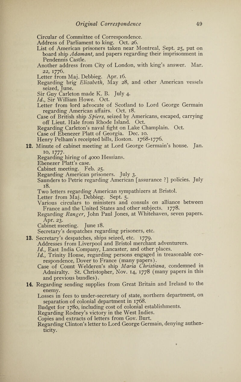 Circular of Committee of Correspondence. Address of Parliament to king. Oct. 26. List of American prisoners taken near Montreal, Sept. 25, put on board ship Adamant, and papers regarding their imprisonment in Pendennis Castle. Another address from City of London, with king’s answer. Mar. 22, 1776. Letter from Maj. Debbieg. Apr. 16. Regarding brig Elizabeth, May 28, and other American vessels seized, June. Sir Guy Carleton made K. B. July 4. Id., Sir William Howe. Oct. Letter from lord advocate of Scotland to Lord George Germain regarding American affairs. Oct. 18. Case of British ship Spiers, seized by Americans, escaped, carrying off Lieut. Hale from Rhode Island. Oct. Regarding Carleton’s naval fight on Lake Champlain. Oct. Case of Ebenezer Platt of Georgia. Dec. 10. Henry Pelham’s receipted bills, Boston. 1768-1776. 12. Minute of cabinet meeting at Lord George Germain’s house. Jan. I0, 1777. Regarding hiring of 4000 Hessians. Ebenezer Platt’s case. Cabinet meeting. Feb. 25. Regarding American prisoners. July 3. Saunders to Petrie regarding American [assurance ?] policies. July 18. Two letters regarding American sympathizers at Bristol. Letter from Maj. Debbieg. Sept. 5. Various circulars to ministers and consuls on alliance between France and the United States and other subjects. 1778. Regarding Ranger, John Paul Jones, at Whitehaven, seven papers. Apr. 23. Cabinet meeting. June 18. Secretary’s despatches regarding prisoners, etc. 13. Secretary’s despatches, ships seized, etc. 1779- Addresses from Liverpool and Bristol merchant adventurers. Id., East India Company, Lancaster, and other places. Id., Trinity House, regarding persons engaged in treasonable cor¬ respondence, Dover to France (many papers). Case of Count Welderen’s ship Maria Christiana, condemned in Admiralty. St. Christopher, Nov. 14, 1778 (many papers in this and previous bundles). 14. Regarding sending supplies from Great Britain and Ireland to the enemy. Losses in fees to under-secretary of state, northern department, on separation of colonial department in 1768. Budget for 1780, including cost of colonial establishments. Regarding Rodney’s victory in the West Indies. Copies and extracts of letters from Gov. Burt. Regarding Clinton’s letter to Lord George Germain, denying authen¬ ticity.