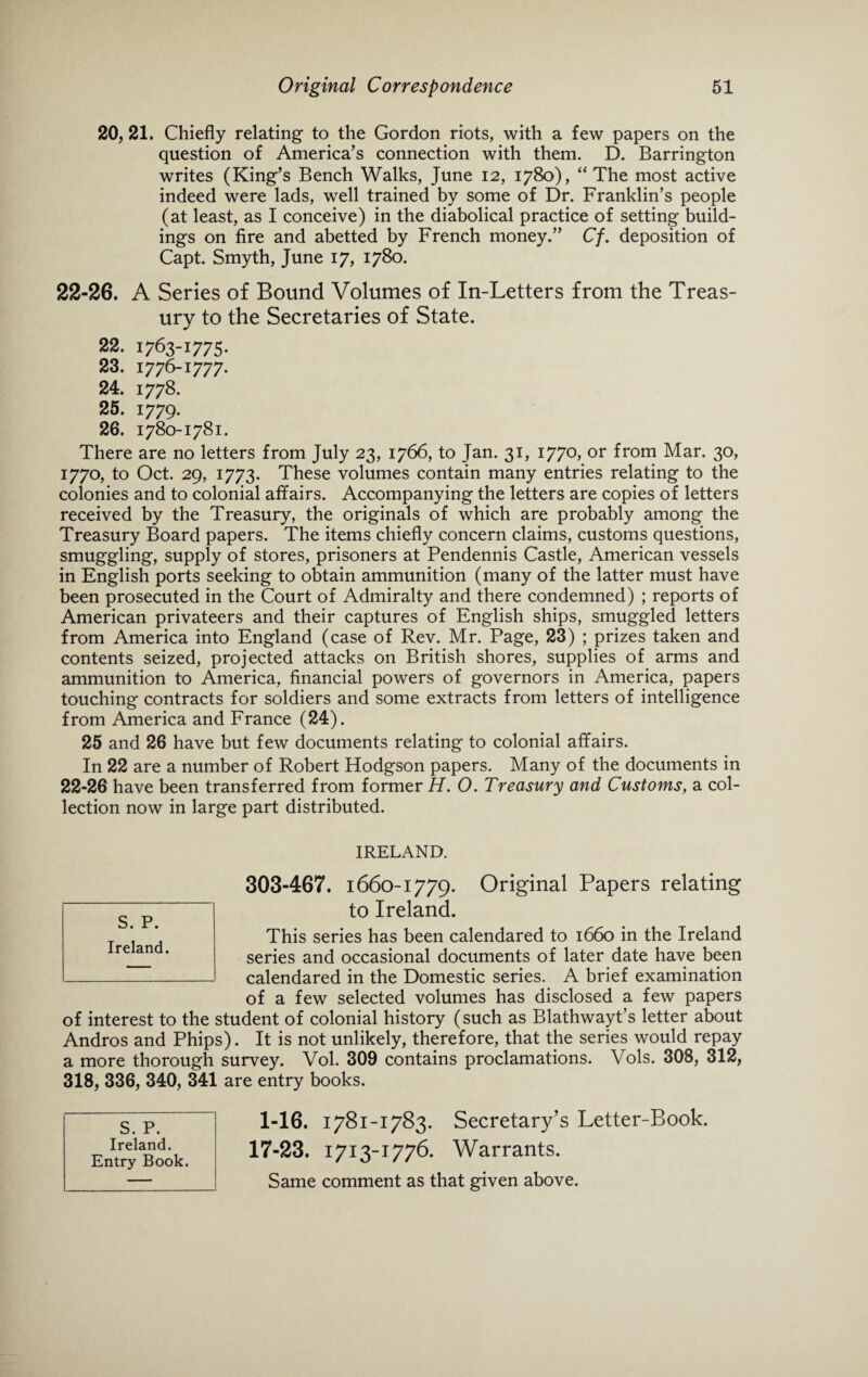 20, 21. Chiefly relating to the Gordon riots, with a few papers on the question of America’s connection with them. D. Barrington writes (King’s Bench Walks, June 12, 1780), “ The most active indeed were lads, well trained by some of Dr. Franklin’s people (at least, as I conceive) in the diabolical practice of setting build¬ ings on fire and abetted by French money.” Cf. deposition of Capt. Smyth, June 17, 1780. 22-26. A Series of Bound Volumes of In-Letters from the Treas¬ ury to the Secretaries of State. 22. 1763-1775. 23. 1776-1777. 24. 1778. 25. 1779. 26. 1780-1781. There are no letters from July 23, 1766, to Jan. 31, 1770, or from Mar. 30, 1770, to Oct. 29, 1773. These volumes contain many entries relating to the colonies and to colonial affairs. Accompanying the letters are copies of letters received by the Treasury, the originals of which are probably among the Treasury Board papers. The items chiefly concern claims, customs questions, smuggling, supply of stores, prisoners at Pendennis Castle, American vessels in English ports seeking to obtain ammunition (many of the latter must have been prosecuted in the Court of Admiralty and there condemned) ; reports of American privateers and their captures of English ships, smuggled letters from America into England (case of Rev. Mr. Page, 23) ; prizes taken and contents seized, projected attacks on British shores, supplies of arms and ammunition to America, financial powers of governors in America, papers touching contracts for soldiers and some extracts from letters of intelligence from America and France (24). 25 and 26 have but few documents relating to colonial affairs. In 22 are a number of Robert Hodgson papers. Many of the documents in 22-26 have been transferred from former H. 0. Treasury and Customs, a col¬ lection now in large part distributed. IRELAND. 303-467. 1660-1779. Original Papers relating to Ireland. This series has been calendared to 1660 in the Ireland series and occasional documents of later date have been calendared in the Domestic series. A brief examination of a few selected volumes has disclosed a few papers of interest to the student of colonial history (such as Blathwayt’s letter about Andros and Phips). It is not unlikely, therefore, that the series would repay a more thorough survey. Vol. 309 contains proclamations. Vols. 308, 312, 318, 336, 340, 341 are entry books. 1-16. 1781-1783. Secretary’s Letter-Book. 17-23. 1713-1776. Warrants. Same comment as that given above. S. P. Ireland. Entry Book. S. P. Ireland.