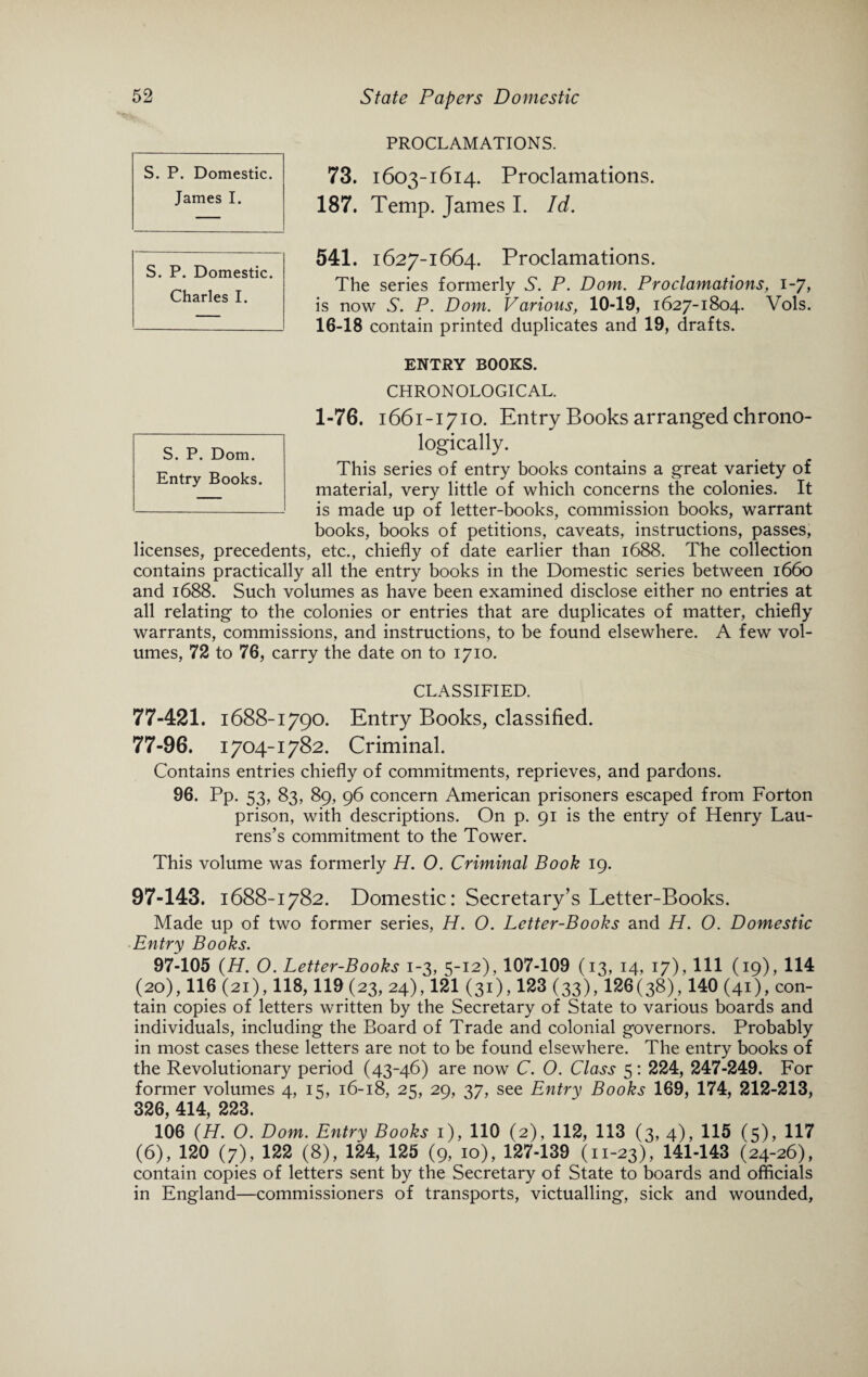 PROCLAMATIONS. 73. 1603-1614. Proclamations. 187. Temp. James I. Id. 541. 1627-1664. Proclamations. The series formerly S. P. Dom. Proclamations, 1-7, is now S. P. Dom. Various, 10-19, 1627-1804. Vols. 16-18 contain printed duplicates and 19, drafts. ENTRY BOOKS. CHRONOLOGICAL. 1-76. 1661-1710. Entry Books arranged chrono¬ logically. This series of entry books contains a great variety of material, very little of which concerns the colonies. It is made up of letter-books, commission books, warrant books, books of petitions, caveats, instructions, passes, licenses, precedents, etc., chiefly of date earlier than 1688. The collection contains practically all the entry books in the Domestic series between 1660 and 1688. Such volumes as have been examined disclose either no entries at all relating to the colonies or entries that are duplicates of matter, chiefly warrants, commissions, and instructions, to be found elsewhere. A few vol¬ umes, 72 to 76, carry the date on to 1710. CLASSIFIED. 77-421. 1688-1790. Entry Books, classified. 77-96. 1704-1782. Criminal. Contains entries chiefly of commitments, reprieves, and pardons. 96. Pp. 53, 83, 89, 96 concern American prisoners escaped from Forton prison, with descriptions. On p. 91 is the entry of Henry Lau¬ rens’s commitment to the Tower. This volume was formerly H. 0. Criminal Book 19. 97-143. 1688-1782. Domestic: Secretary’s Letter-Books. Made up of two former series, H. O. Letter-Books and H. O. Domestic Entry Books. 97-105 (H. O. Letter-Books 1-3, 5-12), 107-109 (13, 14, 17), 111 (19), 114 (20), 116 (21), 118,119 (23, 24), 121 (31), 123 (33), 126(38), 140 (41), con¬ tain copies of letters written by the Secretary of State to various boards and individuals, including the Board of Trade and colonial governors. Probably in most cases these letters are not to be found elsewhere. The entry books of the Revolutionary period (43-46) are now C. O. Class 5: 224, 247-249. For former volumes 4, 15, 16-18, 25, 29, 37, see Entry Books 169, 174, 212-213, 326, 414, 223. 106 (H. O. Dom. Entry Books 1), 110 (2), 112, 113 (3, 4), 115 (5), 117 (6), 120 (7), 122 (8), 124, 125 (9, 10), 127-139 (11-23), 141-143 (24-26), contain copies of letters sent by the Secretary of State to boards and officials in England—commissioners of transports, victualling, sick and wounded, S. P. Domestic. James I. S. P. Domestic. Charles I. S. P. Dom. Entry Books.