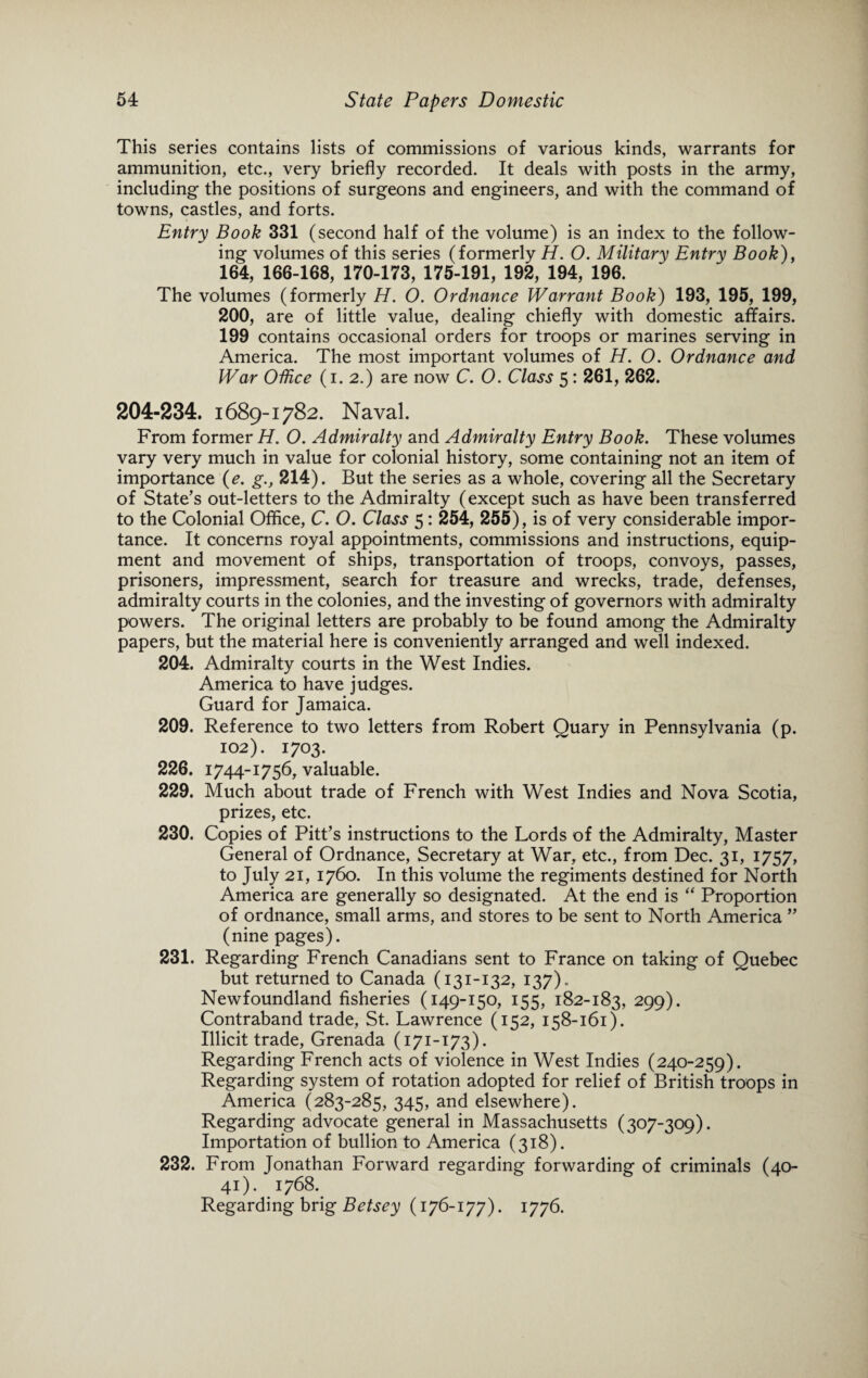 This series contains lists of commissions of various kinds, warrants for ammunition, etc., very briefly recorded. It deals with posts in the army, including the positions of surgeons and engineers, and with the command of towns, castles, and forts. Entry Book 331 (second half of the volume) is an index to the follow¬ ing volumes of this series (formerly H. O. Military Entry Book), 164, 166-168, 170-173, 175-191, 192, 194, 196. The volumes (formerly H. O. Ordnance Warrant Book) 193, 195, 199, 200, are of little value, dealing chiefly with domestic affairs. 199 contains occasional orders for troops or marines serving in America. The most important volumes of H. O. Ordnance and War Office (i. 2.) are now C. O. Class 5: 261, 262. 204-234. 1689-1782. Naval. From former H. O. Admiralty and Admiralty Entry Book. These volumes vary very much in value for colonial history, some containing not an item of importance (e. g., 214). But the series as a whole, covering all the Secretary of State’s out-letters to the Admiralty (except such as have been transferred to the Colonial Office, C. O. Class 5: 254, 255), is of very considerable impor¬ tance. It concerns royal appointments, commissions and instructions, equip¬ ment and movement of ships, transportation of troops, convoys, passes, prisoners, impressment, search for treasure and wrecks, trade, defenses, admiralty courts in the colonies, and the investing of governors with admiralty powers. The original letters are probably to be found among the Admiralty papers, but the material here is conveniently arranged and well indexed. 204. Admiralty courts in the West Indies. America to have judges. Guard for Jamaica. 209. Reference to two letters from Robert Quary in Pennsylvania (p. 102). 1703. 226. 1744-1756, valuable. 229. Much about trade of French with West Indies and Nova Scotia, prizes, etc. 230. Copies of Pitt’s instructions to the Lords of the Admiralty, Master General of Ordnance, Secretary at War, etc., from Dec. 31, 1757, to July 21, 1760. In this volume the regiments destined for North America are generally so designated. At the end is  Proportion of ordnance, small arms, and stores to be sent to North America ” (nine pages). 231. Regarding French Canadians sent to France on taking of Quebec but returned to Canada (131-132, 137). Newfoundland fisheries (149-150, 155, 182-183, 299). Contraband trade, St. Lawrence (152, 158-161). Illicit trade, Grenada (171-173). Regarding French acts of violence in West Indies (240-259). Regarding system of rotation adopted for relief of British troops in America (283-285, 345, and elsewhere). Regarding advocate general in Massachusetts (307-309). Importation of bullion to America (318). 232. From Jonathan Forward regarding forwarding of criminals (40- 41). 1768. Regarding brig Betsey (176-177). 1776.