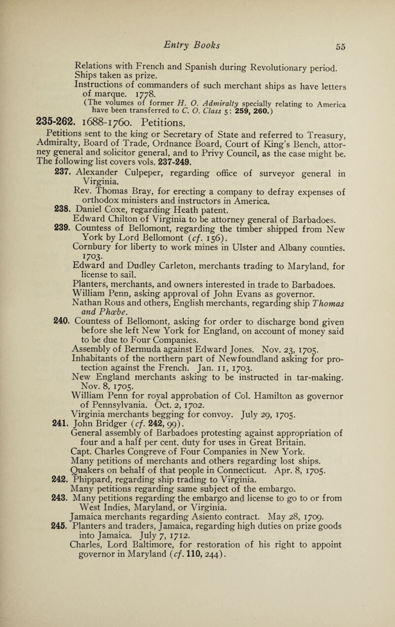 Relations with French and Spanish during Revolutionary period. Ships taken as prize. Instructions of commanders of such merchant ships as have letters of marque. 1778. (The volumes of former H. O. Admiralty specially relating to America have been transferred to C. O. Class 5: 259, 260.) 235-262. 1688-1760. Petitions. Petitions sent to the king or Secretary of State and referred to Treasury, Admiralty, Board of Trade, Ordnance Board, Court of King’s Bench, attor- ney general and solicitor general, and to Privy Council, as the case might be. The following list covers vols. 237-249. 237. Alexander Culpeper, regarding office of surveyor general in Virginia. Rev. Thomas Bray, for erecting a company to defray expenses of orthodox ministers and instructors in America. 238. Daniel Coxe, regarding Heath patent. Edward Chilton of Virginia to be attorney general of Barbadoes. 239. Countess of Bellomont, regarding the timber shipped from New York by Lord Bellomont (cf. 156). Cornbury for liberty to work mines in Ulster and Albany counties. 1703. Edward and Dudley Carleton, merchants trading to Maryland, for license to sail. Planters, merchants, and owners interested in trade to Barbadoes. William Penn, asking approval of John Evans as governor. Nathan Rous and others, English merchants, regarding ship Thomas and Phoebe. 240. Countess of Bellomont, asking for order to discharge bond given before she left New York for England, on account of money said to be due to Four Companies. Assembly of Bermuda against Edward Jones. Nov. 23, 1705. Inhabitants of the northern part of Newfoundland asking for pro¬ tection against the French. Jan. 11, 1703. New England merchants asking to be instructed in tar-making. Nov. 8, 1705. William Penn for royal approbation of Col. Hamilton as governor of Pennsylvania. Oct. 2, 1702. Virginia merchants begging for convoy. luly 20, 170s. 241. John Bridger (cf. 242, 99). General assembly of Barbadoes protesting against appropriation of four and a half per cent, duty for uses in Great Britain. Capt. Charles Congreve of Four Companies in New York. Many petitions of merchants and others regarding lost ships. Quakers on behalf of that people in Connecticut. Apr. 8, 1705. 242. Phippard, regarding ship trading to Virginia. Many petitions regarding same subject of the embargo. 243. Many petitions regarding the embargo and license to go to or from West Indies, Maryland, or Virginia. Jamaica merchants regarding Asiento contract. May 28, 1709. 245. Planters and traders, Jamaica, regarding high duties on prize goods into Jamaica. July 7, 1712. Charles, Lord Baltimore, for restoration of his right to appoint governor in Maryland (cf. 110, 244).