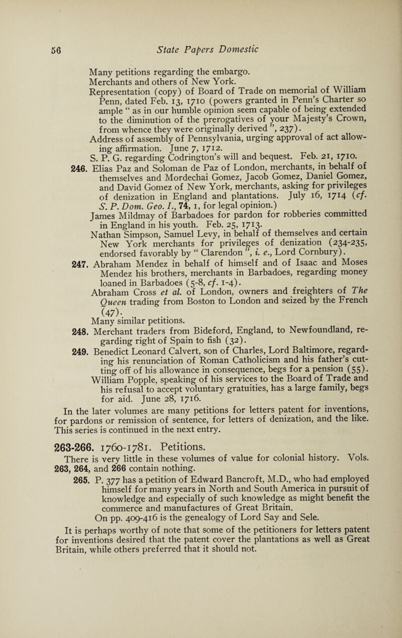Many petitions regarding the embargo. Merchants and others of New York. Representation (copy) of Board of Trade on memorial of William Penn, dated Feb. 13, 1710 (powers granted in Penn’s Charter so ample “ as in our humble opinion seem capable of being extended to the diminution of the prerogatives of your Majesty’s Crown, from whence they were originally derived ”, 237). Address of assembly of Pennsylvania, urging approval of act allow¬ ing affirmation. June 7, 1712. S. P. G. regarding Codrington’s will and bequest. Feb. 21, 1710. 246. Elias Paz and Soloman de Paz of London, merchants, in behalf of themselves and Mordechai Gomez, Jacob Gomez, Daniel Gomez, and David Gomez of New York, merchants, asking for privileges of denization in England and plantations. July 16, 17*4 (cfm S. P. Dom. Geo. /., 74, 1, for legal opinion.) James Mildmay of Barbadoes for pardon for robberies committed in England in his youth. Feb. 25, I7I3- Nathan Simpson, Samuel Levy, in behalf of themselves and certain New York merchants for privileges of denization (234-235, endorsed favorably by “ Clarendon ”, i. e.y Lord Cornbury). 247. Abraham Mendez in behalf of himself and of Isaac and Moses Mendez his brothers, merchants in Barbadoes, regarding money loaned in Barbadoes (5-8, cf. 1-4). Abraham Cross et at. of London, owners and freighters of The Queen trading from Boston to London and seized by the French (47)- Many similar petitions. 248. Merchant traders from Bideford, England, to Newfoundland, re¬ garding right of Spain to fish (32). 249. Benedict Leonard Calvert, son of Charles, Lord Baltimore, regard¬ ing his renunciation of Roman Catholicism and his father’s cut¬ ting off of his allowance in consequence, begs for a pension (55). William Popple, speaking of his services to the Board of Trade and his refusal to accept voluntary gratuities, has a large family, begs for aid. June 28, 1716. In the later volumes are many petitions for letters patent for inventions, for pardons or remission of sentence, for letters of denization, and the like. This series is continued in the next entry. 263-266. 1760-1781. Petitions. There is very little in these volumes of value for colonial history. Vols. 263, 264, and 266 contain nothing. 265. P. 377 has a petition of Edward Bancroft, M.D., who had employed himself for many years in North and South America in pursuit of knowledge and especially of such knowledge as might benefit the commerce and manufactures of Great Britain. On pp. 409-416 is the genealogy of Lord Say and Sele. It is perhaps worthy of note that some of the petitioners for letters patent for inventions desired that the patent cover the plantations as well as Great Britain, while others preferred that it should not.