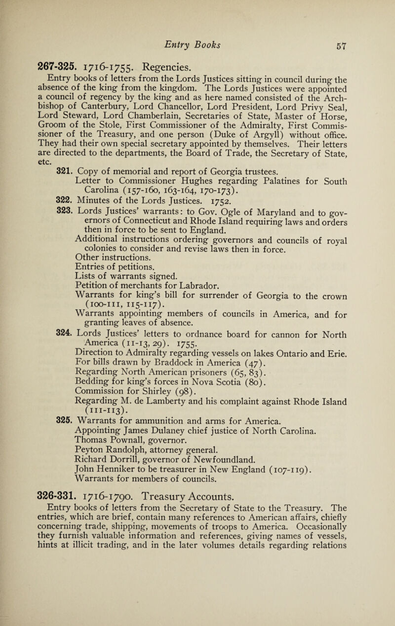 267-325. 1716-1755. Regencies. Entry books of letters from the Lords Justices sitting in council during the absence of the king from the kingdom. The Lords Justices were appointed a council of regency by the king and as here named consisted of the Arch¬ bishop of Canterbury, Lord Chancellor, Lord President, Lord Privy Seal, Lord Steward, Lord Chamberlain, Secretaries of State, Master of Horse, Groom of the Stole, First Commissioner of the Admiralty, First Commis¬ sioner of the Treasury, and one person (Duke of Argyll) without office. They had their own special secretary appointed by themselves. Their letters are directed to the departments, the Board of Trade, the Secretary of State, etc. 321. Copy of memorial and report of Georgia trustees. Letter to Commissioner Hughes regarding Palatines for South Carolina (157-160, 163-164, 170-173). 322. Minutes of the Lords Justices. 1752. 323. Lords Justices’ warrants: to Gov. Ogle of Maryland and to gov¬ ernors of Connecticut and Rhode Island requiring laws and orders then in force to be sent to England. Additional instructions ordering governors and councils of royal colonies to consider and revise laws then in force. Other instructions. Entries of petitions. Lists of warrants signed. Petition of merchants for Labrador. Warrants for king’s bill for surrender of Georgia to the crown (ioo-iii, 115-117). Warrants appointing members of councils in America, and for granting leaves of absence. 324. Lords Justices’ letters to ordnance board for cannon for North America (11-13,29). 1755. Direction to Admiralty regarding vessels on lakes Ontario and Erie. For bills drawn by Braddock in America (47). Regarding North American prisoners (65, 83). Bedding for king’s forces in Nova Scotia (80). Commission for Shirley (98). Regarding M. de Lamberty and his complaint against Rhode Island (in-113)* 325. Warrants for ammunition and arms for America. Appointing James Dulaney chief justice of North Carolina. Thomas Pownall, governor. Peyton Randolph, attorney general. Richard Dorrill, governor of Newfoundland. John Henniker to be treasurer in New England (107-119). Warrants for members of councils. 326-331. 1716-1790. Treasury Accounts. Entry books of letters from the Secretary of State to the Treasury. The entries, which are brief, contain many references to American affairs, chiefly concerning trade, shipping, movements of troops to America. Occasionally they furnish valuable information and references, giving names of vessels, hints at illicit trading, and in the later volumes details regarding relations