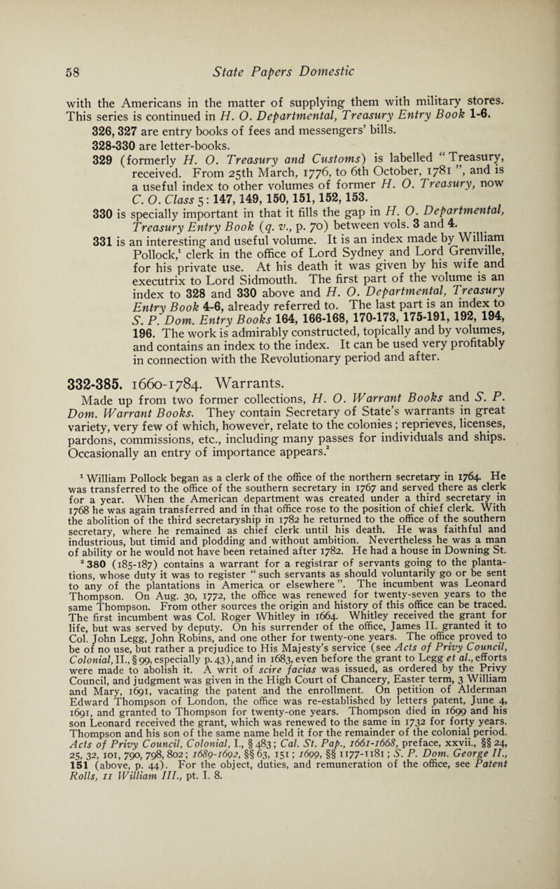 with the Americans in the matter of supplying them with military stores. This series is continued in H. 0. Departmental, Treasury Entry Book 1-6. 326, 327 are entry books of fees and messengers’ bills. 328-330 are letter-books. 329 (formerly H. O. Treasury and Customs) is labelled Treasury, received. From 25th March, 1776, to 6th October, 1781 , and is a useful index to other volumes of former H. O. Treasury, now C. O. Class 5: 147,149, 150,151,152, 153. 330 is specially important in that it fills the gap in H. 0. Departmental, Treasury Entry Book (q. v., p. 7°) between vols. 3 and 4. 331 is an interesting and useful volume. It is an index made by William Pollock,1 clerk in the office of Lord Sydney and Lord Grenville, for his private use. At his death it was given by his wife and executrix to Lord Sidmouth. The first part of the volume is an index to 328 and 330 above and H. O. Departmental, Treasury Entry Book 4-6, already referred to. The last part is an index to S. P. Dom. Entry Books 164, 166-168, 170-173, 175-191, 192, 194, 196. The work is admirably constructed, topically and by volumes, and contains an index to the index. It can be used very profitably in connection with the Revolutionary period and after. 332-385. 1660-1784. Warrants. Made up from two former collections, H. 0. Warrant Books and S. P. Dom. Warrant Books. They contain Secretary of State’s warrants in great variety, very few of which, however, relate to the colonies ; reprieves, licenses, pardons, commissions, etc., including many passes for individuals and ships. Occasionally an entry of importance appears.2 1 William Pollock began as a clerk of the office of the northern secretary in 1764. He was transferred to the office of the southern secretary in 1767 and served there as clerk for a year. When the American department was created under a third secretary in 1768 he was again transferred and in that office rose to the position of chief clerk. With the abolition of the third secretaryship in 1782 he returned to the office of the southern secretary, where he remained as chief clerk until his death. He was faithful and industrious, but timid and plodding and without ambition. Nevertheless he was a man of ability or he would not have been retained after 1782. He had a house in Downing St. 2 380 (185-187) contains a warrant for a registrar of servants going to the planta¬ tions, whose duty it was to register “ such servants as should voluntarily go or be sent to any of the plantations in America or elsewhere ”. The incumbent was Leonard Thompson. On Aug. 30, 1772, the office was renewed for twenty-seven years to the same Thompson. From other sources the origin and history of this office can be traced. The first incumbent was Col. Roger Whitley in 1664. Whitley received the grant for life, but was served by deputy. On his surrender of the office, James II. granted it to Col. John Legg, John Robins, and one other for twenty-one years. The office proved to be of no use, but rather a prejudice to His Majesty’s service (see Acts of Privy Council, Colonial, II., §99, especially p. 43),and in 1683, even before the grant to Legg et al., efforts were made to abolish it. A writ of scire facias was issued, as ordered by the Privy Council, and judgment was given in the High Court of Chancery, Easter term, 3 William and Mary, 1691, vacating the patent and the enrollment. On petition of Alderman Edward Thompson of London, the office was re-established by letters patent, June 4, 1691, and granted to Thompson for twenty-one years. Thompson died in 1699 and his son Leonard received the grant, which was renewed to the same in 1732 for forty years. Thompson and his son of the same name held it for the remainder of the colonial period. Acts of Privy Council, Colonial, I., §483; Cal. St. Pap., 1661-1668, preface, xxvii., §§24, 25, 32, 101, 790, 798, 802; 1689-1692, §§ 63, 151; 1699, §§ 1177-1181; S. P. Dom. George II., 151 (above, p. 44). For the object, duties, and remuneration of the office, see Patent Rolls, 11 William III., pt. I. 8.