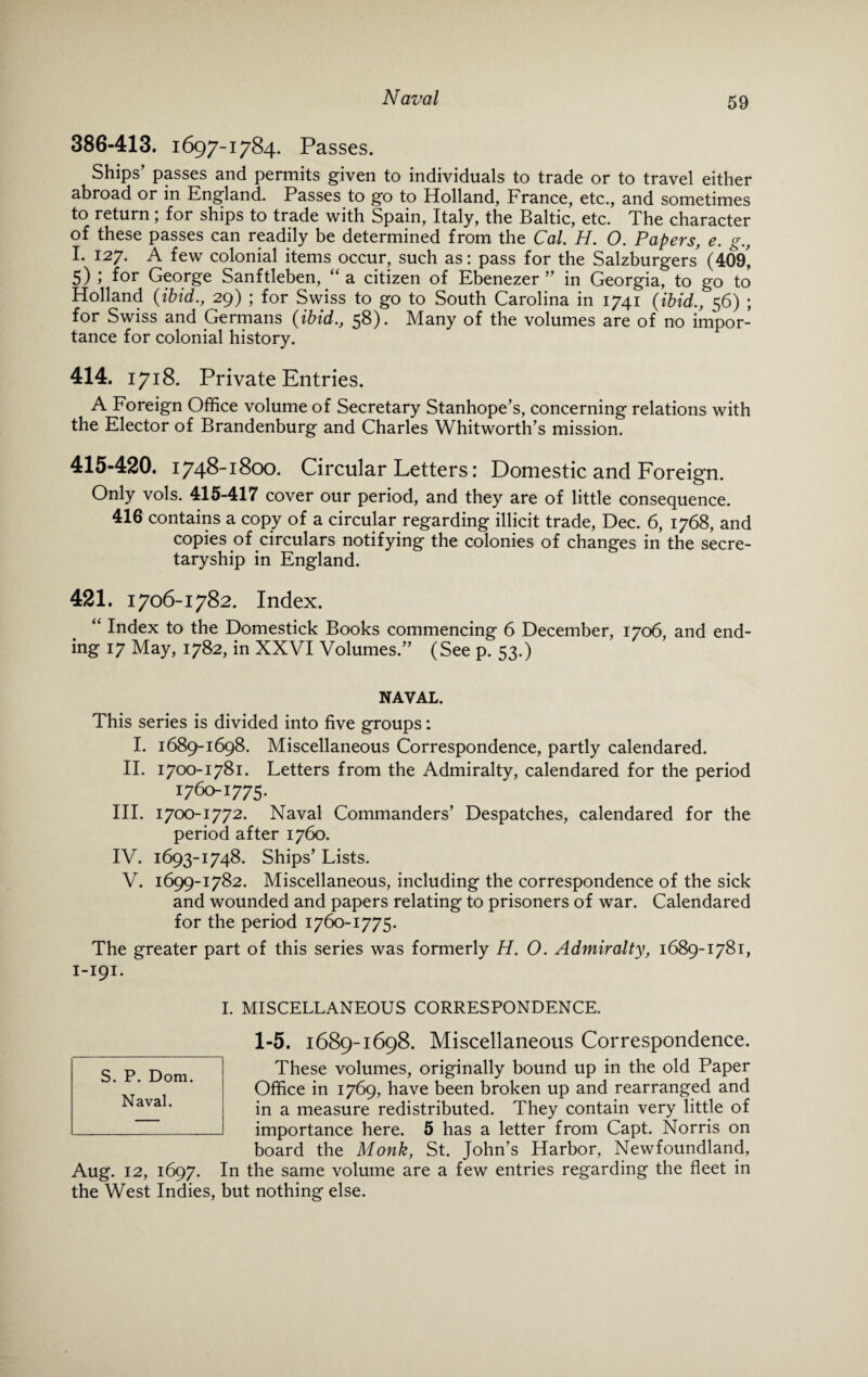 386-413. 1697-1784. Passes. Ships’ passes and permits given to individuals to trade or to travel either abroad or in England. Passes to go to Holland, France, etc., and sometimes to return; for ships to trade with Spain, Italy, the Baltic, etc. The character of these passes can readily be determined from the Cal. H. O. Papers, e. g., I. 127. A few colonial items occur, such as: pass for the Salzburgers' (409, 5) ; for George Sanftleben, “ a citizen of Ebenezer ” in Georgia, to go to Holland {ibid., 29) ; for Swiss to go to South Carolina in 1741 {ibid., 56) ; for Swiss and Germans {ibid., 58). Many of the volumes are of no impor¬ tance for colonial history. 414. 1718. Private Entries. A Foreign Office volume of Secretary Stanhope’s, concerning relations with the Elector of Brandenburg and Charles Whitworth’s mission. 415-420. 1748-1800. Circular Letters: Domestic and Foreign. Only vols. 415-417 cover our period, and they are of little consequence. 416 contains a copy of a circular regarding illicit trade, Dec. 6, 1768, and copies of circulars notifying the colonies of changes in the secre¬ taryship in England. 421. 1706-1782. Index. “ Index to the Domestick Books commencing 6 December, 1706, and end¬ ing 17 May, 1782, in XXVI Volumes.” (See p. 53.) NAVAL. This series is divided into five groups: I. 1689-1698. Miscellaneous Correspondence, partly calendared. II. 1700-1781. Letters from the Admiralty, calendared for the period 1760-1775. III. 1700-1772. Naval Commanders’ Despatches, calendared for the period after 1760. IV. 1693-1748. Ships’ Lists. V. 1699-1782. Miscellaneous, including the correspondence of the sick and wounded and papers relating to prisoners of war. Calendared for the period 1760-1775. The greater part of this series was formerly H. O. Admiralty, 1689-1781, 1-191. I. MISCELLANEOUS CORRESPONDENCE. 1-5. 1689-1698. Miscellaneous Correspondence. These volumes, originally bound up in the old Paper Office in 1769, have been broken up and rearranged and in a measure redistributed. They contain very little of importance here. 5 has a letter from Capt. Norris on board the Monk, St. John’s Harbor, Newfoundland, Aug. 12, 1697. In the same volume are a few entries regarding the fleet in the West Indies, but nothing else. S. P. Dom. Naval.