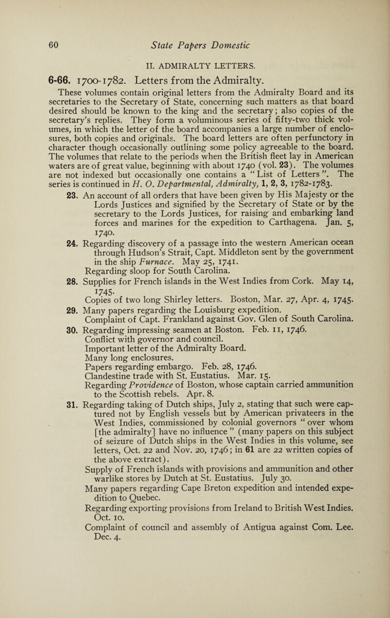 II. ADMIRALTY LETTERS. 6-66. 1700-1782. Letters from the Admiralty. These volumes contain original letters from the Admiralty Board and its secretaries to the Secretary of State, concerning such matters as that board desired should be known to the king and the secretary; also copies of the secretary’s replies. They form a voluminous series of fifty-two thick vol¬ umes, in which the letter of the board accompanies a large number of enclo¬ sures, both copies and originals. The board letters are often perfunctory in character though occasionally outlining some policy agreeable to the board. The volumes that relate to the periods when the British fleet lay in American waters are of great value, beginning with about 1740 (vol. 23). The volumes are not indexed but occasionally one contains a “ List of Letters The series is continued in H. O. Departmental, Admiralty, 1, 2, 3, 1782-1783. 23. An account of all orders that have been given by His Majesty or the Lords Justices and signified by the Secretary of State or by the secretary to the Lords Justices, for raising and embarking land forces and marines for the expedition to Carthagena. Jan. 5, 1740. 24. Regarding discovery of a passage into the western American ocean through Hudson’s Strait, Capt. Middleton sent by the government in the ship Furnace. May 25, 1741. Regarding sloop for South Carolina. 28. Supplies for French islands in the West Indies from Cork. May 14, J745- Copies of two long Shirley letters. Boston, Mar. 27, Apr. 4, 1745. 29. Many papers regarding the Louisburg expedition. Complaint of Capt. Frankland against Gov. Glen of South Carolina. 30. Regarding impressing seamen at Boston. Feb. 11, 1746- Conflict with governor and council. Important letter of the Admiralty Board. Many long enclosures. Papers regarding embargo. Feb. 28, 1746. Clandestine trade with St. Eustatius. Mar. 15. Regarding Providence of Boston, whose captain carried ammunition to the Scottish rebels. Apr. 8. 31. Regarding taking of Dutch ships, July 2, stating that such were cap¬ tured not by English vessels but by American privateers in the West Indies, commissioned by colonial governors “ over whom [the admiralty] have no influence ” (many papers on this subject of seizure of Dutch ships in the West Indies in this volume, see letters, Oct. 22 and Nov. 20, 1746; in 61 are 22 written copies of the above extract). Supply of French islands with provisions and ammunition and other warlike stores by Dutch at St. Eustatius. July 30. Many papers regarding Cape Breton expedition and intended expe¬ dition to Quebec. Regarding exporting provisions from Ireland to British West Indies. Oct. 10. Complaint of council and assembly of Antigua against Com. Lee. Dec. 4.
