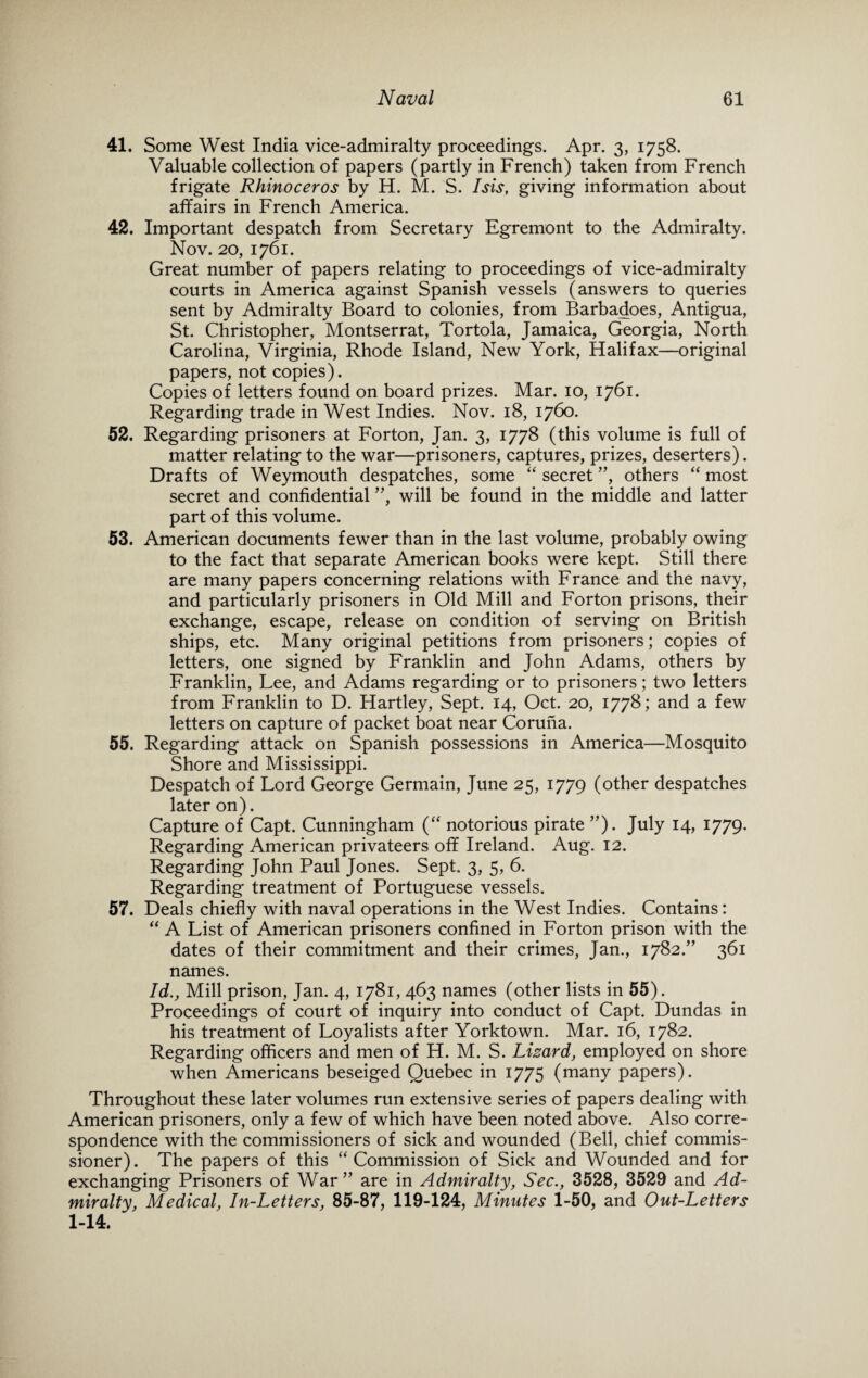 41. Some West India vice-admiralty proceedings. Apr. 3, 1758. Valuable collection of papers (partly in French) taken from French frigate Rhinoceros by H. M. S. Isis, giving information about affairs in French America. 42. Important despatch from Secretary Egremont to the Admiralty. Nov. 20, 1761. Great number of papers relating to proceedings of vice-admiralty courts in America against Spanish vessels (answers to queries sent by Admiralty Board to colonies, from Barbadoes, Antigua, St. Christopher, Montserrat, Tortola, Jamaica, Georgia, North Carolina, Virginia, Rhode Island, New York, Halifax—original papers, not copies). Copies of letters found on board prizes. Mar. 10, 1761. Regarding trade in West Indies. Nov. 18, 1760. 52. Regarding prisoners at Forton, Jan. 3, 1778 (this volume is full of matter relating to the war—prisoners, captures, prizes, deserters). Drafts of Weymouth despatches, some “ secret ”, others “ most secret and confidential ”, will be found in the middle and latter part of this volume. 53. American documents fewer than in the last volume, probably owing to the fact that separate American books were kept. Still there are many papers concerning relations with France and the navy, and particularly prisoners in Old Mill and Forton prisons, their exchange, escape, release on condition of serving on British ships, etc. Many original petitions from prisoners; copies of letters, one signed by Franklin and John Adams, others by Franklin, Lee, and Adams regarding or to prisoners; two letters from Franklin to D. Hartley, Sept. 14, Oct. 20, 1778; and a few letters on capture of packet boat near Coruna. 55. Regarding attack on Spanish possessions in America—Mosquito Shore and Mississippi. Despatch of Lord George Germain, June 25, 1779 (other despatches later on). Capture of Capt. Cunningham (“ notorious pirate ”). July 14, 1779. Regarding American privateers off Ireland. Aug. 12. Regarding John Paul Jones. Sept. 3, 5, 6. Regarding treatment of Portuguese vessels. 57. Deals chiefly with naval operations in the West Indies. Contains: “ A List of American prisoners confined in Forton prison with the dates of their commitment and their crimes, Jan., 1782.” 361 names. Id., Mill prison, Jan. 4, 1781, 463 names (other lists in 55). Proceedings of court of inquiry into conduct of Capt. Dundas in his treatment of Loyalists after Yorktown. Mar. 16, 1782. Regarding officers and men of H. M. S. Lizard, employed on shore when Americans beseiged Quebec in 1775 (many papers). Throughout these later volumes run extensive series of papers dealing with American prisoners, only a few of which have been noted above. Also corre¬ spondence with the commissioners of sick and wounded (Bell, chief commis¬ sioner). The papers of this “Commission of Sick and Wounded and for exchanging Prisoners of War” are in Admiralty, Sec., 3528, 3529 and Ad¬ miralty, Medical, In-Letters, 85-87, 119-124, Minutes 1-50, and Out-Letters 1-14.